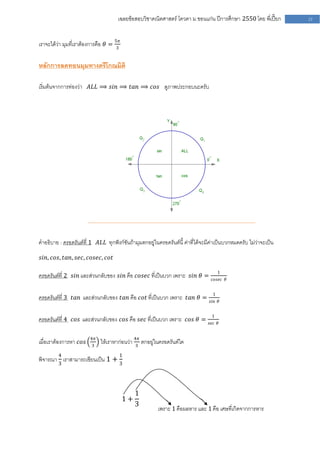 เฉลยข้อสอบวิชาคณิตศาสตร์ โควตา ม .ขอนแก่น ปีการศึกษา 2550 โดย พี่เปี๊ยก      21


เราจะได้ว่า มุมที่เราต้องการคือ 𝜃 = 5𝜋
                                    3


หลักการลดทอนมุมทางตรีโกณมิติ

เริ่มต้นจากการท่องว่า 𝐴𝐿𝐿 ⟹ 𝑠𝑖𝑛 ⟹ 𝑡𝑎𝑛 ⟹ 𝑐𝑜𝑠 ดูภาพประกอบนะครับ




คาอธิบาย : ครอดรันต์ที่ 1 𝐴𝐿𝐿 ทุกฟังก์ชันถ้ามุมตกอยู่ในครอดรันต์นี้ ค่าที่ได้จะมีค่าเป็นบวกหมดครับ ไม่ว่าจะเป็น

𝑠𝑖𝑛, 𝑐𝑜𝑠, 𝑡𝑎𝑛, 𝑠𝑒𝑐, 𝑐𝑜𝑠𝑒𝑐, 𝑐𝑜𝑡

                                                                                      1
ครอดรันต์ที่ 2 𝑠𝑖𝑛 และส่วนกลับของ 𝑠𝑖𝑛 คือ 𝑐𝑜𝑠𝑒𝑐 ที่เป็นบวก เพราะ 𝑠𝑖𝑛 𝜃 =         𝑐𝑜𝑠𝑒𝑐 𝜃


                                                                                  1
ครอดรันต์ที่ 3 𝑡𝑎𝑛 และส่วนกลับของ 𝑡𝑎𝑛 คือ 𝑐𝑜𝑡 ที่เป็นบวก เพราะ 𝑡𝑎𝑛 𝜃 =          𝑠𝑖𝑛 𝜃


                                                                                 1
ครอดรันต์ที่ 4 𝑐𝑜𝑠 และส่วนกลับของ 𝑐𝑜𝑠 คือ 𝑠𝑒𝑐 ที่เป็นบวก เพราะ 𝑐𝑜𝑠 𝜃 =          𝑠𝑒𝑐 𝜃


                        4𝜋
เมื่อเราต้องการหา 𝑐𝑜𝑠    3
                             ให้เราหาก่อนว่า 4𝜋 ตกอยู่ในครอดรันต์ใด
                                             3

         4                            1
พิจารณา 3 เราสามารถเขียนเป็น 1 + 3



                                              1
                                         1+
                                              3
                                                        เพราะ 1 คือผลหาร และ 1 คือ เศษที่เกิดจากการหาร
 