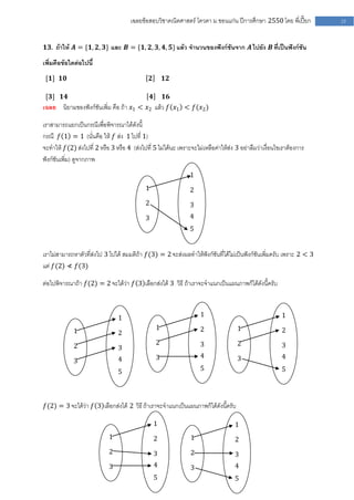 เฉลยข้อสอบวิชาคณิตศาสตร์ โควตา ม .ขอนแก่น ปีการศึกษา 2550 โดย พี่เปี๊ยก        23


𝟏𝟑. ถ้าให้ 𝑨 = {𝟏, 𝟐, 𝟑} และ 𝑩 = {𝟏, 𝟐, 𝟑, 𝟒, 𝟓} แล้ว จานวนของฟังก์ชันจาก 𝑨 ไปยัง 𝑩 ที่เป็นฟังก์ชัน

เพิ่มคือข้อใดต่อไปนี้
 [𝟏] 𝟏𝟎                                         𝟐       𝟏𝟐

 [𝟑] 𝟏𝟒                                         𝟒 𝟏𝟔
เฉลย    นิยามของฟังก์ชันเพิ่ม คือ ถ้า 𝑥1 < 𝑥2 แล้ว 𝑓 𝑥1 < 𝑓(𝑥2 )

เราสามารถแยกเป็นกรณีเพื่อพิจารณาได้ดังนี้
กรณี 𝑓 1 = 1 (นั่นคือ ให้ 𝑓 ส่ง 1 ไปที่ 1)
จะทาให้ 𝑓(2) ส่งไปที่ 2 หรือ 3 หรือ 4 (ส่งไปที่ 5 ไม่ได้นะ เพราะจะไม่เหลือค่าให้ส่ง 3 อย่าลืมว่าเงื่อนไขเราต้องการ
ฟังก์ชันเพิ่ม) ดูจากภาพ
                                                                1
                                            1                   2
                                            2                   3
                                            3                   4
                                                                5


เราไม่สามารถหาตัวที่ส่งไป 3 ไปได้ สมมติถ้า 𝑓(3) = 2 จะส่งผลทาให้ฟังก์ชันที่ได้ไม่เป็นฟังก์ชันเพิ่มครับ เพราะ 2 < 3
แต่ 𝑓(2) ≮ 𝑓(3)

ต่อไปพิจารณาถ้า 𝑓(2) = 2 จะได้ว่า 𝑓 3 เลือกส่งได้ 3 วิธี ถ้าเราจะจาแนกเป็นแผนภาพก็ได้ดังนี้ครับ



                                1                                   1                                   1

             1                                      1               2               1                   2
                                2
             2                                      2               3               2                   3
                                3
                                4                   3               4               3                   4
             3
                                5                                   5                                   5




𝑓(2) = 3 จะได้ว่า 𝑓 3 เลือกส่งได้ 2 วิธี ถ้าเราจะจาแนกเป็นแผนภาพก็ได้ดังนี้ครับ

                                                    1                              1
                            1                       2           1                  2
                            2                       3           2                  3
                            3                       4           3                  4
                                                    5                              5
 