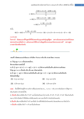 เฉลยข้อสอบวิชาคณิตศาสตร์ โควตา ม .ขอนแก่น ปีการศึกษา 2550 โดย พี่เปี๊ยก   27


                                         150 + 𝐴 + 𝐵 − 2(90 + 𝐴)
                                                   2
                                = 40.5 +
                                                   5
                                              150 + 𝐴 + 𝐵 − 180 − 2𝐴)
                                  = 40.5 +
                                                         2
                                                    (−30 − 𝐴 + 𝐵)
                                        = 40.5 +
                                                          2
ดังนั้น
                          (−30 − 𝐴 + 𝐵)
          40.5 = 40.5 +                 ===≫ −30 − 𝐴 + 𝐵 = 0 ===≫ 𝐴 − 𝐵 = −30
                                2
ตอบข้อ [2]
วิเคราะห์ : ข้อสอบแนวนี้จาสูตรได้ก็ได้แหละครับกุญแจสาคัญอยู่ที่สูตร เพราะมันเยอะซะจนปวดหัวไปหมด
พยายามจาแบบมีหลักการ แล้วแยกแยะให้ดีระหว่างข้อมูลที่แจกแจงและไม่แจกแจงความถี่ เพราะสูตร
บางอย่างไม่เหมือนกันครับ




ตอนที่ 2 ข้อสอบแบบปรนัยแบบ 4 ตัวเลือก จานวน 14 ข้อ (ข้อ 15-28) ข้อละ 3 คะแนน

15. ให้ 𝒑, 𝒒, 𝒓 และ 𝒔 เป็นประพจน์ใดๆ
พิจารณาข้อความต่อไปนี้
ก) ถ้า ~𝒑 ↔ 𝒔 ∧ ∼ 𝒓 → 𝒒 → (𝒓 ∨∼ 𝒔) มีค่าความจริงเป็นเท็จ แล้วค่าความจริงของ
ให้ 𝒑, 𝒒, 𝒓 และ 𝒔 เป็นจริง เท็จ เท็จ และ จริงตามลาดับ
ข) ถ้า (𝒑 →∼ 𝒒) ∨ 𝒓 มีค่าความจริงเป็นเท็จ แล้ว 𝒑 ↔ 𝒓 → (𝒒 ∨ 𝒔) มีค่าความจริงเป็นจริง
ข้อใดต่อไปนี้ถูก
 [𝟏] ก) ถูก และ ข) ถูก                                    𝟐   ก) ถูก และ ข) ผิด

 [𝟑] ก) ผิด และ ข) ถูก                                    𝟒   ก) ผิด และ ข) ผิด

เฉลย เรื่องนี้มีหัวใจอยู่ที่ค่าความจริงการเชื่อมประพจน์ ของ ∧, , →, ↔, ∼ ครับ เราอาจเห็นเป็นตารางให้ดูตาราง
เทียบกันหลักการจาต่อไปนี้ คือ
∧ เป็นจริง เพียงกรณีเดียว คือ 𝑇 ∧ 𝑇 นอกนั้นเป็นเท็จหมด ไม่ว่าจะเป็น 𝐹 ∧ 𝑇, 𝑇 ∧ 𝐹, 𝐹 ∧ 𝐹 เชื่อมกันเป็นเท็จ
หมด เราจึงจาเป็นต้องจาให้ได้เพียงกรณีเดียวพอครับ เพราะนอกนั้นก็จาว่ามันเป็นเท็จหมดครับ
∨ เป็นเท็จ เพียงกรณีเดียวคือ 𝐹 ∨ 𝐹 นอกนั้นอีก 3 กรณีที่เหลือเป็นจริงหมดครับ น้องลองคิดเอานะว่ามีอะไรบ้าง
→ เป็นเท็จ กรณีเดียว คือ 𝑇 → 𝐹 นอกนั้นเป็นจริงหมด
 