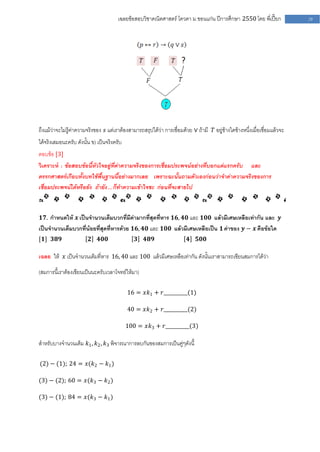 เฉลยข้อสอบวิชาคณิตศาสตร์ โควตา ม .ขอนแก่น ปีการศึกษา 2550 โดย พี่เปี๊ยก              29




ถึงแม้ว่าจะไม่รู้ค่าความจริงของ 𝑠 แต่เราต้องสามารถสรุปได้ว่า การเชื่อมด้วย ∨ ถ้ามี 𝑇 อยู่ข้างใดข้างหนึ่งเมื่อเชื่อมแล้วจะ
ได้จริงเสมอนะครับ ดังนั้น ข) เป็นจริงครับ
ตอบข้อ [3]
วิเคราะห์ : ข้อสอบข้อนี้หัวใจอยู่ที่ค่าความจริงของการเชื่อมประพจน์อย่างที่บอกแต่แรกครับ และ
ตรรกศาสตร์เกือบทั้งบทใช้พื้นฐานนี้อย่างมากเลย เพราะฉะนั้นถามตัวเองก่อนว่าจาค่าความจริงของการ
เชื่อมประพจน์ได้หรือยัง ถ้ายัง … ก็ทาความเข้าใจซะ ก่อนที่จะสายไป



𝟏𝟕. กาหนดให้ 𝒙 เป็นจานวนเต็มบวกที่มีค่ามากที่สุดที่หาร 𝟏𝟔, 𝟒𝟎 และ 𝟏𝟎𝟎 แล้วมีเศษเหลือเท่ากัน และ 𝒚
เป็นจานวนเต็มบวกที่น้อยที่สุดที่หารด้วย 𝟏𝟔, 𝟒𝟎 และ 𝟏𝟎𝟎 แล้วมีเศษเหลือเป็น 𝟏 ค่าของ 𝒚 − 𝒙 คือข้อใด
[𝟏] 𝟑𝟖𝟗                  𝟐   𝟒𝟎𝟎               𝟑    𝟒𝟖𝟗                  𝟒    𝟓𝟎𝟎

เฉลย ให้ 𝑥 เป็นจานวนเต็มที่หาร 16, 40 และ 100 แล้วมีเศษเหลือเท่ากัน ดังนั้นเราสามารถเขียนสมการได้ว่า

(สมการนี้เราต้องเขียนเป็นนะครับเวลาโจทย์ให้มา)

                                            16 = 𝑥𝑘1 + 𝑟__________(1)

                                            40 = 𝑥𝑘2 + 𝑟__________(2)

                                            100 = 𝑥𝑘3 + 𝑟__________(3)

สาหรับบางจานวนเต็ม 𝑘1 , 𝑘2 , 𝑘3 พิจารณาการลบกันของสมการเป็นคู่ๆดังนี้

(2) − (1); 24 = 𝑥(𝑘2 − 𝑘1 )

(3) − (2); 60 = 𝑥(𝑘3 − 𝑘2 )

(3) − (1); 84 = 𝑥(𝑘3 − 𝑘1 )
 