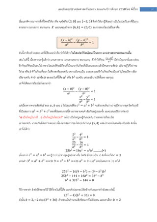 เฉลยข้อสอบวิชาคณิตศาสตร์ โควตา ม .ขอนแก่น ปีการศึกษา 2550 โดย พี่เปี๊ยก             37


เริ่มแรกพิจารณาจากสิ่งที่โจทย์ให้มา คือ จุดโฟกัส 3, 0 และ −3, 0 จึงทาให้เรารู้ได้เลยว่า เป็นไฮเปอร์โบลาที่มีแกน
ตามขวาง (แกนยาว) ขนานแกน 𝑋 และจุดศูนย์กลาง (𝑕, 𝑘) = (0, 0) สมการของไฮเปอร์โบลาคือ


                                                   2                2
                                            𝑥− 𝑕         𝑦− 𝑘
                                                       −                =1
                                             𝑎2           𝑏2

อันนี้เราต้องจาเองนะ แต่พี่มีข้อแนะนาคือ จาให้ได้ว่า ในไฮเปอร์ก้อนไหนเป็นบวก แกนทางยาวขนานแกนนั้น
                                                                                       𝑥−𝑕 2
เช่น ในที่นี้ เนื่องจากเรารู้แล้วว่า แกนทางยาว (แกนตามขวาง) ขนานแกน 𝑋 ทาให้ก้อน          𝑎2
                                                                                               มีค่าเป็นบวกนั่นเอง ส่วน
อีกก้อนก็ต้องเป็นลบไป เพราะไฮเปอร์ต้องมีก้อนที่เป็นบวกกับก้อนที่เป็นลบเสมอ แล้วมีคนสงกะสัยว่า แล้ว จะรู้ได้ไงว่าจะ
ใส่ 𝑎 หรือ 𝑏 ดี ในก้อนที่บวก ไม่ต้องสงสัยเลยครับ เพราะมันจะเป็น 𝑎 เสมอ และอีกในก้อนก็จะเป็น 𝑏 ไปโดยปริตา เอ้ย!
ปริยายครับ คาว่า 𝑎 หรือ 𝑏 ของผมในที่นี้คือ 𝑎2 หรือ 𝑏2 นะครับ แต่ผมอธิบายให้สั้นลง เฉยๆนะ
เราจึงได้สมการไฮเปอร์ออกมาว่า
                                                       2
                                              𝑥−0         𝑦−0 2
                                                           −       =1
                                               𝑎2            𝑏2
                                                          𝑥2    𝑦2
                                                             − 2 =1
                                                          𝑎2    𝑏
แต่เนื่องจากความสัมพันธ์ ของ 𝑎 , 𝑏 และ 𝑐 ในไฮเปอร์คือ 𝑐 2 = 𝑎2 + 𝑏2 จะสังเกตเห็นว่า 𝑐 จะมีค่ามากสุด ผิดกับวงรี
ที่เป็นสมการ 𝑎2 = 𝑏2 + 𝑐 2 สองพี่น้องสมการนี้ทาเอาหลายคนจาสับกันอยู่บ่อยครั้ง ผมจะเสนอวิธีการท่องว่า
"𝒂 เป็นใหญ่ในวงรี     𝒄 เป็นใหญ่ในไฮเปอร์" (คาว่าเป็นใหญ่คงรู้กันนะครับ ว่าผมหมายถึงอะไร)
เอาหละครับ มาต่อกันที่สมการเลยนะ เนื่องจากสมการของไฮเปอร์ผ่านจุด (5, 4) แสดงว่าแทนในสมต้องเป็นจริง ดังนั้น
เราจึงได้ว่า
                                                  52 42
                                                      − 2=1
                                                   𝑎2    𝑏
                                                 25 16
                                                      − 2=1
                                                   𝑎2    𝑏
                                           25𝑏2 − 16𝑎2 = 𝑎2 𝑏2 _______(∗)
เนื่องจาก 𝑐 2 = 𝑎2 + 𝑏2 และรู้ว่า ระยะห่างจุดศูนย์กลางถึง โฟกัส มีระยะเป็น 𝑐 ดังนั้นจะได้ 𝑐 = 3
แทนค่า 32 = 𝑎2 + 𝑏2 ==≫ 9 = 𝑎2 + 𝑏2 ==≫ 𝑎2 = 9 − 𝑏2 แทนในสมการ (* ) จะได้

                                          25𝑏2 − 16(9 − 𝑏2 ) = (9 − 𝑏2 )𝑏2
                                          25𝑏2 − 144 + 16𝑏2 = 9𝑏 2 − 𝑏4
                                            𝑏4 + 32𝑏2 − 144 = 0

วิธีการหาค่า 𝑏 ทาได้หลายวิธี วิธีที่ง่ายในที่นี้คือ แยกตัวประกอบให้คล้ายกับสมการกาลังสอง ดังนี้
                                               𝑏2 − 4          𝑏2 + 36 = 0
ดังนั้น 𝑏 = 2, −2 ส่วน 𝑏2 + 36 คาตอบเป็นจานวนเชิงซ้อนเราก็ไม่ต้องสน และเราเลือก 𝑏 = 2
 
