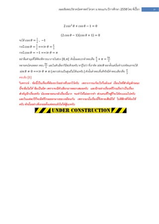 เฉลยข้อสอบวิชาคณิตศาสตร์ โควตา ม .ขอนแก่น ปีการศึกษา 2550 โดย พี่เปี๊ยก     39




                                        2 𝑐𝑜𝑠 2 𝜃 + 𝑐𝑜𝑠 𝜃 − 1 = 0

                                       2 𝑐𝑜𝑠 𝜃 − 1     𝑐𝑜𝑠 𝜃 + 1 = 0
               1
จะได้ 𝑐𝑜𝑠 𝜃 = 2 , −1
กรณี 𝑐𝑜𝑠 𝜃 = 1 ==≫ 𝜃 = 3𝜋
             2
กรณี 𝑐𝑜𝑠 𝜃 = −1 ==≫ 𝜃 = 𝜋
อย่าลืมค่ามุมที่ได้ต้องพิจารณาภายในช่วง [0, 𝜋] ดังนั้นผลบวกคาตอบคือ 3𝜋 + 𝜋 = 4𝜋
                                                                             3

หลายคนโดนหลอก ตอบ 4𝜋 และในตัวเลือกก็มีซะด้วยครับ หารู้ไม่ว่า ที่เราตัด 𝑠𝑖𝑛 𝜃 ออกตั้งแต่เริ่มทาบรรทัดแรกจะได้
                  3
                                                                                                  𝜋
 𝑠𝑖𝑛 𝜃 ≠ 0 ==≫ 𝜃 ≠ 𝜋 (เพราะส่วนเป็นศูนย์ไม่ได้นะครับ ) ดังนั้นคาตอบที่แท้จริงมีคาตอบเดียวคือ     3
ตอบข้อ [1]
วิเคราะห์ : ข้อนี้เป็นเรื่องที่ต้องระวังอย่างที่บอกไว้ครับ เพราะการแก้อะไรก็แล้วแต่ เงื่อนไขที่สาคัญลักษณะ
นี้จะลืมไม่ได้ ลืมเป็นผิด เพราะจะมีตัวเลือกมาหลอกเสมอครับ และอีกอย่างเรื่องตรีโกณถือว่าเป็นเรื่อง
สาคัญอีกเรื่องครับ น้องหลายคนกลัวเรื่องนี้มาก จนทาให้ไม่อยากทา ส่วนคนที่ใจสู้ก็จะได้คะแนนไปครับ
และในแต่ละปีก็จะมีตรีโกณออกมาเยอะเหมือนกัน เพราะฉะนั้นเรื่องนี้จึงขาดเสียมิได้ ในฟิสิกส์ก็ต้องใช้
ครับ ดังนั้นอย่าเพิ่งถอยตั้งแต่ตอนยังไม่ได้สู้นะครับ
 