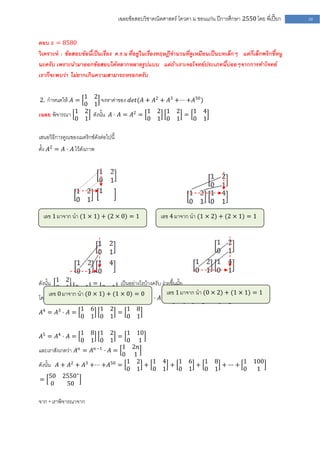 เฉลยข้อสอบวิชาคณิตศาสตร์ โควตา ม .ขอนแก่น ปีการศึกษา 2550 โดย พี่เปี๊ยก   50


ตอบ 𝑥 = 8580
วิเคราะห์ : ข้อสอบข้อนี้เป็นเรื่อง ค .ร.น ที่อยู่ในเรื่องทฤษฎีจานวนที่ดูเหมือนเป็นบทเล็กๆ แต่ก็เล็กพริกขี้หนู
นะครับ เพราะนามาออกข้อสอบได้หลากหลายรูปแบบ แต่ถ้าเราเจอโจทย์ประเภทนี้บ่อยๆจากการทาโจทย์
เราก็จะพบว่า ไม่ยากเกินความสามารถหรอกครับ

               1 2
2. กาหนดให้ 𝐴 =      จงหาค่าของ 𝑑𝑒𝑡(𝐴 + 𝐴2 + 𝐴3 +⋅⋅⋅ +𝐴50 )
               0 1
เฉลย พิจารณา 1 2 ดังนั้น 𝐴 ⋅ 𝐴 = 𝐴2 = 1 2 1 2 = 1 4
             0 1                      0 1 0 1         0 1

เสนอวิธีการคูณของเมตริกซ์ดังต่อไปนี้
ตั้ง 𝐴2 = 𝐴 ⋅ 𝐴 ไว้ดังภาพ




  เลข 1 มาจาก นา (1 × 1) + (2 × 0) = 1                   เลข 4 มาจาก นา (1 × 2) + (2 × 1) = 1




ดังนั้น 1 2 1 2 = 1 4 เป็นอย่างไรบ้างครับ ง่ายขึ้นมั้ย
         0 1 0 1           0 1
      เลข 0 มาจาก นา (0 × 1) + (1 × 0) 3 0 2
                                         =         เลข 1 มาจาก นา (0 × 2) + (1 × 1) = 1
โดยการพิจารณาการคูณเช่นเดียวกันจะได้ว่า 𝐴 = 𝐴 ⋅ 𝐴 = 0 1 1 2 = 1 6
                                                              0   4 0 1           0 1
              1         6 1 2   1 8
𝐴4 = 𝐴3 ⋅ 𝐴 =                 =
              0         1 0 1   0 1

                   18 1 2       1 10
𝐴5 = 𝐴4 ⋅ 𝐴 =                 =
                   01 0 1       0 1
                 𝑛   𝑛−1       1 2𝑛
และเราสังเกตว่า 𝐴 = 𝐴 ⋅ 𝐴 =
                               0 1
ดังนั้น 𝐴 + 𝐴2 + 𝐴3 +⋅⋅⋅ +𝐴50 = 1 2 + 1 4 + 1 6 + 1                              8
                                                                                   + ∙∙∙ +
                                                                                           1 100
                                0 1   0 1   0 1   0                              1         0  1
      50 2550∗
=
       0    50

จาก * เราพิจารณาจาก
 