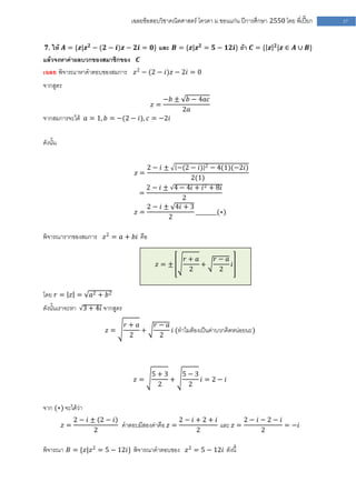 เฉลยข้อสอบวิชาคณิตศาสตร์ โควตา ม .ขอนแก่น ปีการศึกษา 2550 โดย พี่เปี๊ยก   57


 𝟕. ให้ 𝑨 = {𝒛|𝒛 𝟐 − (𝟐 − 𝒊)𝒛 − 𝟐𝒊 = 𝟎} และ 𝑩 = {𝒛|𝒛 𝟐 = 𝟓 − 𝟏𝟐𝒊} ถ้า 𝑪 = { 𝒛 𝟐 |𝒛 ∈ 𝑨 ∪ 𝑩}
แล้วจงหาค่าผลบวกของสมาชิกของ 𝑪
เฉลย พิจารณาหาคาตอบของสมการ 𝑧 2 − (2 − 𝑖)𝑧 − 2𝑖 = 0
จากสูตร
                                               −𝑏 ±    𝑏 − 4𝑎𝑐
                                          𝑧=
                                                      2𝑎
จากสมการจะได้ 𝑎 = 1, 𝑏 = −(2 − 𝑖), 𝑐 = −2𝑖

ดังนั้น

                                         2− 𝑖±−(2 − 𝑖) 2 − 4(1)(−2𝑖)
                                   𝑧=
                                                  2(1)
                                     2 − 𝑖 ± 4 − 4𝑖 + 𝑖 2 + 8𝑖
                                   =
                                                2
                                     2 − 𝑖 ± 4𝑖 + 3
                                  𝑧=                ________(∗)
                                            2

พิจารณารากของสมการ 𝑧 2 = 𝑎 + 𝑏𝑖 คือ

                                                      𝑟+ 𝑎       𝑟− 𝑎
                                           𝑧=±             +          𝑖
                                                       2          2


โดย 𝑟 = 𝑧 =         𝑎2 + 𝑏 2
ดังนั้นเราจะหา 3 + 4𝑖 จากสูตร

                                𝑟+ 𝑎      𝑟− 𝑎
                          𝑧=         +         𝑖 (ทาไมต้องเป็นค่าบวกคิดหน่อยนะ)
                                 2         2




                                          5+3   5−3
                                  𝑧=          +     𝑖 = 2− 𝑖
                                           2     2


จาก (∗) จะได้ว่า
               2 − 𝑖 ± (2 − 𝑖)                      2− 𝑖+2+ 𝑖         2− 𝑖−2− 𝑖
          𝑧=                   คาตอบมีสองค่าคือ 𝑧 =           และ 𝑧 =           = −𝑖
                      2                                 2                 2

พิจารณา 𝐵 = {𝑧|𝑧 2 = 5 − 12𝑖} พิจารณาคาตอบของ 𝑧 2 = 5 − 12𝑖 ดังนี้
 