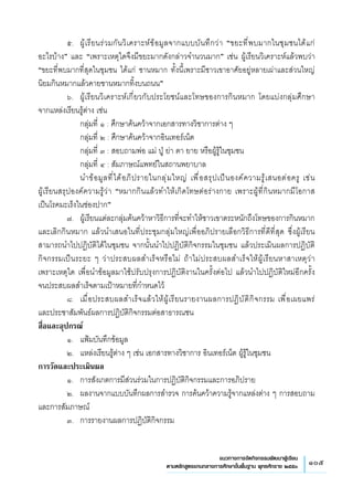 105แนวทางการจัดกิจกรรมพัฒนาผู้เรียน
ตามหลักสูตรแกนกลางการศึกษาขั้นพื้นฐาน พุทธศักราช ๒๕๕๑
	 ๕.	 ผู้เรียนร่วมกันวิเคราะห์ข้อมูลจากแบบบันทึกว่า “ขยะที่พบมากในชุมชนได้แก่
	
อะไรบ้าง” และ “เพราะเหตุใดจึงมีขยะมากดังกล่าวจำนวนมาก” เช่น ผู้เรียนวิเคราะห์แล้วพบว่า
“ขยะที่พบมากที่สุดในชุมชน ได้แก่ ชานหมาก ทั้งนี้เพราะมีชาวเขาอาศัยอยู่หลายเผ่าและส่วนใหญ่
	
นิยมกินหมากแล้วคายชานหมากทิ้งบนถนน”	  
	 ๖.	 ผู้เรียนวิเคราะห์เกี่ยวกับประโยชน์และโทษของการกินหมาก โดยแบ่งกลุ่มศึกษา 
	
จากแหล่งเรียนรู้ต่าง เช่น
	 	 กลุ่มที่ ๑ : ศึกษาค้นคว้าจากเอกสารทางวิชาการต่าง ๆ 
	 	 กลุ่มที่ ๒ : ศึกษาค้นคว้าจากอินเทอร์เน็ต 
	 	 กลุ่มที่ ๓ : สอบถามพ่อ แม่ ปู่ ย่า ตา ยาย หรือผู้รู้ในชุมชน
	 	 กลุ่มที่ ๔ : สัมภาษณ์แพทย์ในสถานพยาบาล
	 	 นำข้อมูลที่ได้อภิปรายในกลุ่มใหญ่ เพื่อสรุปเป็นองค์ความรู้เสนอต่อครู เช่น 
	
ผู้เรียนสรุปองค์ความรู้ว่า “หมากกินแล้วทำให้เกิดโทษต่อร่างกาย เพราะผู้ที่กินหมากมีโอกาส
	
เป็นโรคมะเร็งในช่องปาก”
	 ๗.	 ผู้เรียนแต่ละกลุ่มค้นคว้าหาวิธีการที่จะทำให้ชาวเขาตระหนักถึงโทษของการกินหมาก
และเลิกกินหมาก แล้วนำเสนอในที่ประชุมกลุ่มใหญ่เพื่ออภิปรายเลือกวิธีการที่ดีที่สุด ซึ่งผู้เรียน
สามารถนำไปปฏิบัติได้ในชุมชน จากนั้นนำไปปฏิบัติกิจกรรมในชุมชน แล้วประเมินผลการปฏิบัติ
กิจกรรมเป็นระยะ ๆ ว่าประสบผลสำเร็จหรือไม่ ถ้าไม่ประสบผลสำเร็จให้ผู้เรียนหาสาเหตุว่า 
	
เพราะเหตุใด เพื่อนำข้อมูลมาใช้ปรับปรุงการปฏิบัติงานในครั้งต่อไป แล้วนำไปปฏิบัติใหม่อีกครั้ง
จนประสบผลสำเร็จตามเป้าหมายที่กำหนดไว้
	 ๘.	 เมื่อประสบผลสำเร็จแล้วให้ผู้เรียนรายงานผลการปฏิบัติกิจกรรม เพื่อเผยแพร่ 
	
และประชาสัมพันธ์ผลการปฏิบัติกิจกรรมต่อสาธารณชน
สื่อและอุปกรณ์
	 ๑.	 แฟ้มบันทึกข้อมูล
	 ๒.	 แหล่งเรียนรู้ต่าง ๆ เช่น เอกสารทางวิชาการ อินเทอร์เน็ต ผู้รู้ในชุมชน
การวัดและประเมินผล
	 ๑.	 การสังเกตการมีส่วนร่วมในการปฏิบัติกิจกรรมและการอภิปราย
	 ๒.	 ผลงานจากแบบบันทึกผลการสำรวจ การค้นคว้าความรู้จากแหล่งต่าง ๆ การสอบถาม
และการสัมภาษณ์
	 ๓.	 การรายงานผลการปฏิบัติกิจกรรม

 