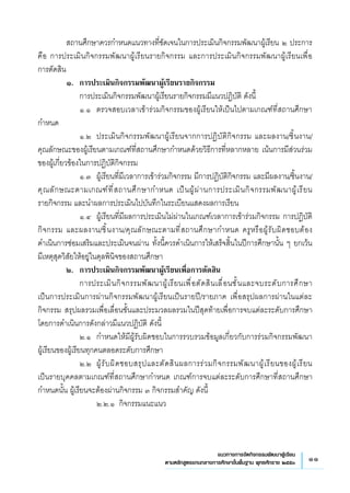 11แนวทางการจัดกิจกรรมพัฒนาผู้เรียน
ตามหลักสูตรแกนกลางการศึกษาขั้นพื้นฐาน พุทธศักราช ๒๕๕๑
	 สถานศึกษาควรกำหนดแนวทางที่ชัดเจนในการประเมินกิจกรรมพัฒนาผู้เรียน ๒ ประการ
คือ การประเมินกิจกรรมพัฒนาผู้เรียนรายกิจกรรม และการประเมินกิจกรรมพัฒนาผู้เรียนเพื่อ
	
การตัดสิน
	 ๑. 	การประเมินกิจกรรมพัฒนาผู้เรียนรายกิจกรรม 
	 	 การประเมินกิจกรรมพัฒนาผู้เรียนรายกิจกรรมมีแนวปฏิบัติ ดังนี้ 
	 	 ๑.๑	 ตรวจสอบเวลาเข้าร่วมกิจกรรมของผู้เรียนให้เป็นไปตามเกณฑ์ที่สถานศึกษา
กำหนด
	 	 ๑.๒	 ประเมินกิจกรรมพัฒนาผู้เรียนจากการปฏิบัติกิจกรรม และผลงาน/ชิ้นงาน/
คุณลักษณะของผู้เรียนตามเกณฑ์ที่สถานศึกษากำหนดด้วยวิธีการที่หลากหลาย เน้นการมีส่วนร่วม
ของผู้เกี่ยวข้องในการปฏิบัติกิจกรรม
	 	 ๑.๓	 ผู้เรียนที่มีเวลาการเข้าร่วมกิจกรรม มีการปฏิบัติกิจกรรม และมีผลงาน/ชิ้นงาน/
คุณลักษณะตามเกณฑ์ที่สถานศึกษากำหนด เป็นผู้ผ่านการประเมินกิจกรรมพัฒนาผู้เรียน
	
รายกิจกรรม และนำผลการประเมินไปบันทึกในระเบียนแสดงผลการเรียน
	 	 ๑.๔	 ผู้เรียนที่มีผลการประเมินไม่ผ่านในเกณฑ์เวลาการเข้าร่วมกิจกรรม การปฏิบัติ
กิจกรรม และผลงาน/ชิ้นงาน/คุณลักษณะตามที่สถานศึกษากำหนด ครูหรือผู้รับผิดชอบต้อง
	
ดำเนินการซ่อมเสริมและประเมินจนผ่าน ทั้งนี้ควรดำเนินการให้เสร็จสิ้นในปีการศึกษานั้น ๆ ยกเว้น
มีเหตุสุดวิสัยให้อยู่ในดุลพินิจของสถานศึกษา
	 ๒. 	การประเมินกิจกรรมพัฒนาผู้เรียนเพื่อการตัดสิน
	 	 การประเมินกิจกรรมพัฒนาผู้เรียนเพื่อตัดสินเลื่อนชั้นและจบระดับการศึกษา
เป็นการประเมินการผ่านกิจกรรมพัฒนาผู้เรียนเป็นรายปี/รายภาค เพื่อสรุปผลการผ่านในแต่ละ
กิจกรรม สรุปผลรวมเพื่อเลื่อนชั้นและประมวลผลรวมในปีสุดท้ายเพื่อการจบแต่ละระดับการศึกษา
โดยการดำเนินการดังกล่าวมีแนวปฏิบัติ ดังนี้
	 	 ๒.๑	 กำหนดให้มีผู้รับผิดชอบในการรวบรวมข้อมูลเกี่ยวกับการร่วมกิจกรรมพัฒนา
	
ผู้เรียนของผู้เรียนทุกคนตลอดระดับการศึกษา
	 	 ๒.๒	 ผู้รับผิดชอบสรุปและตัดสินผลการร่วมกิจกรรมพัฒนาผู้เรียนของผู้เรียน 
	
เป็นรายบุคคลตามเกณฑ์ที่สถานศึกษากำหนด เกณฑ์การจบแต่ละระดับการศึกษาที่สถานศึกษา
กำหนดนั้น ผู้เรียนจะต้องผ่านกิจกรรม ๓ กิจกรรมสำคัญ ดังนี้
	 	 	 ๒.๒.๑ 	กิจกรรมแนะแนว 
 