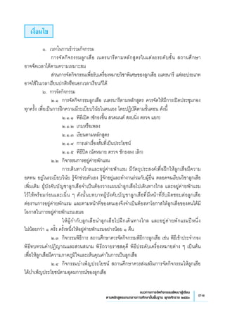 31แนวทางการจัดกิจกรรมพัฒนาผู้เรียน
ตามหลักสูตรแกนกลางการศึกษาขั้นพื้นฐาน พุทธศักราช ๒๕๕๑
เงื่อนไข
	 ๑.	 เวลาในการเข้าร่วมกิจกรรม
	 	 การจัดกิจกรรมลูกเสือ เนตรนารีตามหลักสูตรในแต่ละระดับชั้น สถานศึกษา 
	
อาจจัดเวลาได้ตามความเหมาะสม
	 	 ส่วนการจัดกิจกรรมเพื่อรับเครื่องหมายวิชาพิเศษของลูกเสือ เนตรนารี แต่ละประเภท
อาจใช้ในเวลาเรียนปกติหรือนอกเวลาเรียนก็ได้
	 ๒.	 การจัดกิจกรรม
	 	 ๒.๑ 	การจัดกิจกรรมลูกเสือ เนตรนารีตามหลักสูตร ควรจัดให้มีการเปิดประชุมกอง
ทุกครั้ง เพื่อเป็นการฝึกความมีระเบียบวินัยในตนเอง โดยปฏิบัติตามขั้นตอน ดังนี้
	 	 	 ๒.๑.๑ 	พิธีเปิด (ชักธงขึ้น สวดมนต์ สงบนิ่ง ตรวจ แยก)
	 	 	 ๒.๑.๒ 	เกมหรือเพลง 
	 	 	 ๒.๑.๓ 	เรียนตามหลักสูตร
	 	 	 ๒.๑.๔ 	การเล่าเรื่องสั้นที่เป็นประโยชน์ 
	 	 	 ๒.๑.๕ 	พิธีปิด (นัดหมาย ตรวจ ชักธงลง เลิก)
	 	 ๒.๒ 	กิจกรรมการอยู่ค่ายพักแรม
	 	 	 การเดินทางไกลและอยู่ค่ายพักแรม มีวัตถุประสงค์เพื่อฝึกให้ลูกเสือมีความ
อดทน อยู่ในระเบียบวินัย รู้จักช่วยตัวเอง รู้จักอยู่และทำงานร่วมกับผู้อื่น ตลอดจนเรียนวิชาลูกเสือ
เพิ่มเติม ผู้บังคับบัญชาลูกเสือจำเป็นต้องวางแผนนำลูกเสือไปเดินทางไกล และอยู่ค่ายพักแรม
	
ไว้ให้พร้อมก่อนและเนิ่น ๆ ดังนั้นบทบาทผู้บังคับบัญชาลูกเสือที่มีหน้าที่รับผิดชอบต่อลูกเสือ 
	
ต่องานการอยู่ค่ายพักแรม และตามหน้าที่ของตนเองจึงจำเป็นต้องหาโอกาสให้ลูกเสือของตนได้มี
โอกาสในการอยู่ค่ายพักแรมเสมอ
	 	 	 ให้ผู้กำกับลูกเสือนำลูกเสือไปฝึกเดินทางไกล และอยู่ค่ายพักแรมปีหนึ่ง 
	
ไม่น้อยกว่า ๑ ครั้ง ครั้งหนึ่งให้อยู่ค่ายพักแรมอย่างน้อย ๑ คืน
	 	 ๒.๓	 กิจกรรมพิธีการ สถานศึกษาควรจัดกิจกรรมพิธีการลูกเสือ เช่น พิธีเข้าประจำกอง
พิธีทบทวนคำปฏิญาณและสวนสนาม พิธีถวายราชสดุดี พิธีประดับเครื่องหมายต่าง ๆ เป็นต้น 
	
เพื่อให้ลูกเสือมีความภาคภูมิใจและเห็นคุณค่าในการเป็นลูกเสือ
	 	 ๒.๔	 กิจกรรมบำเพ็ญประโยชน์ สถานศึกษาควรส่งเสริมการจัดกิจกรรมให้ลูกเสือ
ได้บำเพ็ญประโยชน์ตามอุดมการณ์ของลูกเสือ 
 