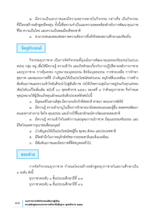 34 แนวทางการจัดกิจกรรมพัฒนาผู้เรียน
ตามหลักสูตรแกนกลางการศึกษาขั้นพื้นฐาน พุทธศักราช ๒๕๕๑
	 ๒.	 มีความเป็นเอกภาพและมีความหลากหลายในกิจกรรม กล่าวคือ เป็นกิจกรรม 
	
ที่มีโครงสร้างหลักสูตรยืดหยุ่น ทั้งนี้เพื่อความจำเป็นและความสอดคล้องสำหรับการพัฒนาคุณภาพ
ชีวิต ความเป็นไทย และความเป็นพลเมืองดีของชาติ
	 ๓.	 สามารถสนองตอบต่อสภาพความต้องการที่แท้จริงของสถานศึกษาและท้องถิ่น
วัตถุประสงค์
	 กิจกรรมยุวกาชาด เป็นการจัดกิจกรรมที่มุ่งเน้นการพัฒนาคุณธรรมจริยธรรมในระบบ
หน่วย กลุ่ม หมู่ เพื่อให้มีความรู้ ความเข้าใจ และเกิดทักษะเกี่ยวกับการปฏิบัติตามหลักการกาชาด
และยุวกาชาด การคุ้มครอง กฎหมายมนุษยธรรม สิทธิมนุษยธรรม การช่วยเหลือ การรักษา
	
สุขภาพ และสมรรถภาพที่ดี บำเพ็ญตนให้เป็นประโยชน์ต่อส่วนรวม อนุรักษ์สิ่งแวดล้อม การสร้าง
สัมพันธภาพและความเข้าใจอันดีจะนำไปสู่สันติภาพ ก่อให้เกิดความสุขในการอยู่ร่วมกันทุกแห่งหน
(ข้อบังคับแก้ไขเพิ่มเติม ฉบับที่ ๖๐ พุทธศักราช ๒๕๕๐ หมวดที่ ๙ ว่าด้วยยุวกาชาด) จึงกำหนด
	
จุดมุ่งหมายให้ผู้เรียนเกิดคุณลักษณะอันพึงประสงค์ดังต่อไปนี้
	 ๑.	 มีอุดมคติในศานติสุข มีความจงรักภักดีต่อชาติ ศาสนา พระมหากษัตริย์
	 ๒.	 มีความรู้ ความชำนาญในเรื่องการรักษาอนามัยของตนเองและผู้อื่น ตลอดจนพัฒนา
ตนเองทางร่างกาย จิตใจ คุณธรรรม และธำรงไว้ซึ่งเอกลักษณ์ทางวัฒนธรรมของชาติ
	 ๓.	 มีความรู้ ความเข้าใจในหลักการและอุดมการณ์กาชาด มีคุณธรรรมจริยธรรม และ
	
มีจิตใจเมตตากรุณาต่อเพื่อนมนุษย์
	 ๔.	 บำเพ็ญตนให้เป็นประโยชน์ต่อผู้อื่น ชุมชน สังคม และประเทศชาติ
	 ๕.	 มีจิตสำนึกในการอนุรักษ์ทรัพยากรธรรมชาติและสิ่งแวดล้อม
	 ๖.	 มีสัมพันธภาพและมิตรภาพที่ดีต่อบุคคลทั่วไป
ขอบข่าย
	 การจัดกิจกรรมยุวกาชาด กำหนดโครงสร้างหลักสูตรยุวกาชาดในสถานศึกษาเป็น 
	
๔ ระดับ ดังนี้
	 ยุวกาชาดระดับ ๑ ชั้นประถมศึกษาปีที่ ๑-๓
	 ยุวกาชาดระดับ ๒ ชั้นประถมศึกษาปีที่ ๔-๖
 