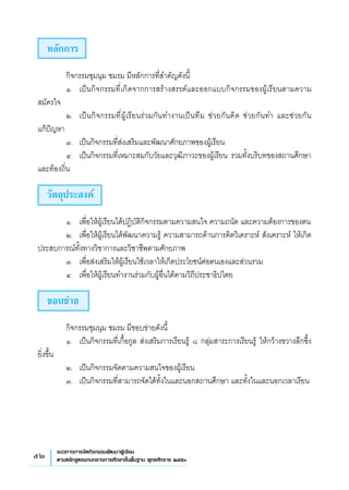 52 แนวทางการจัดกิจกรรมพัฒนาผู้เรียน
ตามหลักสูตรแกนกลางการศึกษาขั้นพื้นฐาน พุทธศักราช ๒๕๕๑
หลักการ
	 กิจกรรมชุมนุม ชมรม มีหลักการที่สำคัญดังนี้
	 ๑. 	 เป็นกิจกรรมที่เกิดจากการสร้างสรรค์และออกแบบกิจกรรมของผู้เรียนตามความ
สมัครใจ 
	 ๒. 	 เป็นกิจกรรมที่ผู้เรียนร่วมกันทำงานเป็นทีม ช่วยกันคิด ช่วยกันทำ และช่วยกัน
	
แก้ปัญหา 
	 ๓. 	 เป็นกิจกรรมที่ส่งเสริมและพัฒนาศักยภาพของผู้เรียน
	 ๔. 	 เป็นกิจกรรมที่เหมาะสมกับวัยและวุฒิภาวะของผู้เรียน รวมทั้งบริบทของสถานศึกษา
และท้องถิ่น 
วัตถุประสงค์
	 ๑. 	 เพื่อให้ผู้เรียนได้ปฏิบัติกิจกรรมตามความสนใจ ความถนัด และความต้องการของตน
	 ๒.	 เพื่อให้ผู้เรียนได้พัฒนาความรู้ ความสามารถด้านการคิดวิเคราะห์ สังเคราะห์ ให้เกิด
ประสบการณ์ทั้งทางวิชาการและวิชาชีพตามศักยภาพ
	 ๓. 	 เพื่อส่งเสริมให้ผู้เรียนใช้เวลาให้เกิดประโยชน์ต่อตนเองและส่วนรวม
	 ๔. 	 เพื่อให้ผู้เรียนทำงานร่วมกับผู้อื่นได้ตามวิถีประชาธิปไตย
ขอบข่าย
	 กิจกรรมชุมนุม ชมรม มีขอบข่ายดังนี้
	 ๑.	 เป็นกิจกรรมที่เกื้อกูล ส่งเสริมการเรียนรู้ ๘ กลุ่มสาระการเรียนรู้ ให้กว้างขวางลึกซึ้ง
ยิ่งขึ้น
	 ๒.	 เป็นกิจกรรมจัดตามความสนใจของผู้เรียน
	 ๓.	 เป็นกิจกรรมที่สามารถจัดได้ทั้งในและนอกสถานศึกษา และทั้งในและนอกเวลาเรียน


 
