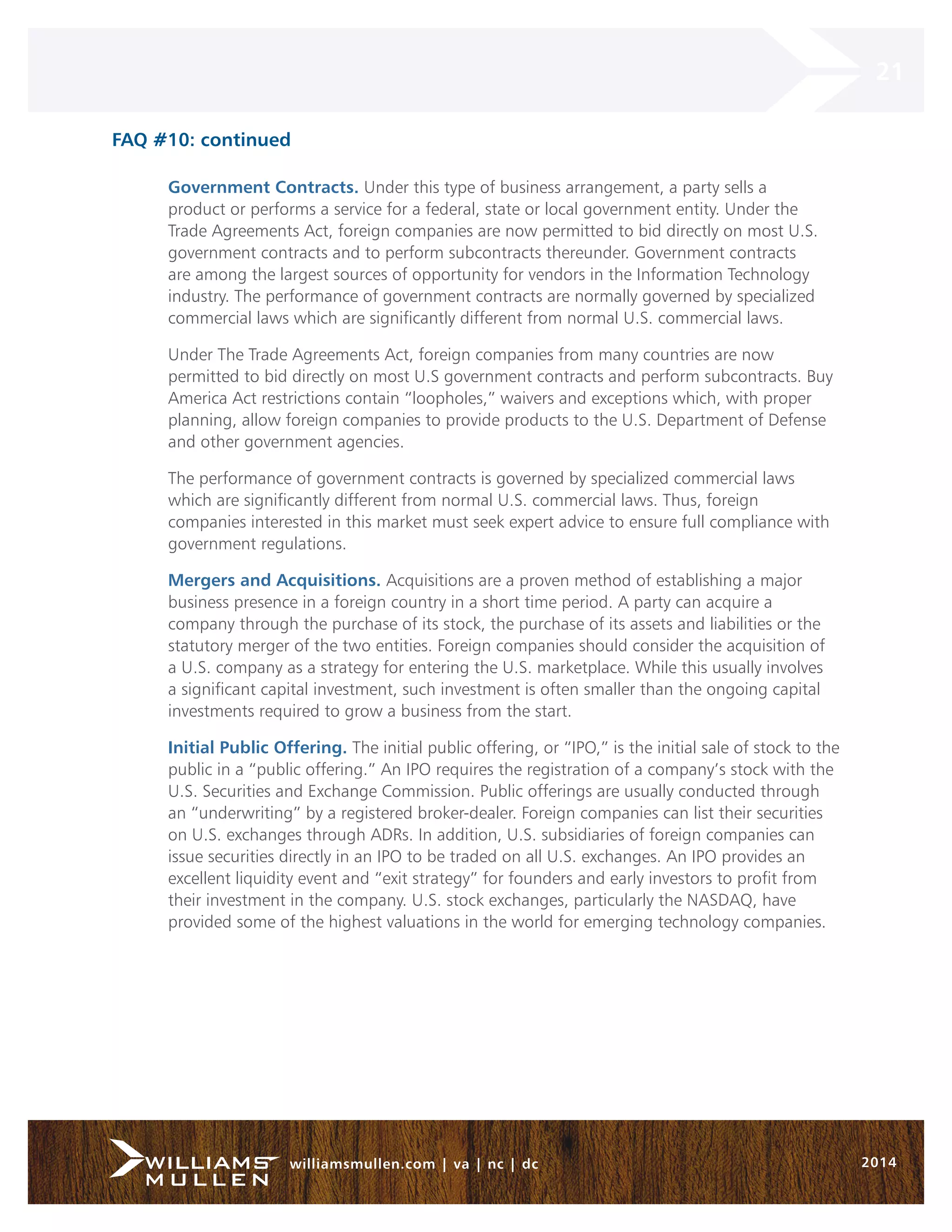 21 
williamsmullen.com | va | nc | dc 2014 
FAQ #10: continued 
Government Contracts. Under this type of business arrangement, a party sells a 
product or performs a service for a federal, state or local government entity. Under the 
Trade Agreements Act, foreign companies are now permitted to bid directly on most U.S. 
government contracts and to perform subcontracts thereunder. Government contracts 
are among the largest sources of opportunity for vendors in the Information Technology 
industry. The performance of government contracts are normally governed by specialized 
commercial laws which are significantly different from normal U.S. commercial laws. 
Under The Trade Agreements Act, foreign companies from many countries are now 
permitted to bid directly on most U.S government contracts and perform subcontracts. Buy 
America Act restrictions contain “loopholes,” waivers and exceptions which, with proper 
planning, allow foreign companies to provide products to the U.S. Department of Defense 
and other government agencies. 
The performance of government contracts is governed by specialized commercial laws 
which are significantly different from normal U.S. commercial laws. Thus, foreign 
companies interested in this market must seek expert advice to ensure full compliance with 
government regulations. 
Mergers and Acquisitions. Acquisitions are a proven method of establishing a major 
business presence in a foreign country in a short time period. A party can acquire a 
company through the purchase of its stock, the purchase of its assets and liabilities or the 
statutory merger of the two entities. Foreign companies should consider the acquisition of 
a U.S. company as a strategy for entering the U.S. marketplace. While this usually involves 
a significant capital investment, such investment is often smaller than the ongoing capital 
investments required to grow a business from the start. 
Initial Public Offering. The initial public offering, or “IPO,” is the initial sale of stock to the 
public in a “public offering.” An IPO requires the registration of a company’s stock with the 
U.S. Securities and Exchange Commission. Public offerings are usually conducted through 
an “underwriting” by a registered broker-dealer. Foreign companies can list their securities 
on U.S. exchanges through ADRs. In addition, U.S. subsidiaries of foreign companies can 
issue securities directly in an IPO to be traded on all U.S. exchanges. An IPO provides an 
excellent liquidity event and “exit strategy” for founders and early investors to profit from 
their investment in the company. U.S. stock exchanges, particularly the NASDAQ, have 
provided some of the highest valuations in the world for emerging technology companies. 
 