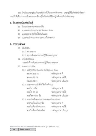 96 ™—Èπ¡—∏¬¡»÷°…“ªï∑’Ë 1
·ºπ°“√®—¥°‘®°√√¡·π–·π«µ“¡À≈—° Ÿµ√·°π°≈“ß°“√»÷°…“¢—Èπæ◊Èπ∞“π æÿ∑∏»—°√“™ 2551
4.15 π—°‡√’¬π·≈–§√Ÿ√à«¡°—π √ÿª¢âÕ§‘¥∑’Ë‰¥â®“°°“√∑”°‘®°√√¡ ·≈–§√Ÿ„Àâ¢âÕ§‘¥°—∫π—°‡√’¬π«à“
°“√ª√—∫µ—«¥â«¬°“√¬Õ¡√—∫µπ‡Õß·≈–‡¢â“„®ºŸâÕ◊Ëπ∑”„Àâ‡√“¡’™’«‘µÕ¬Ÿà„π —ß§¡‰¥âÕ¬à“ß¡’§«“¡ ÿ¢
5.  ◊ËÕ/Õÿª°√≥å/·À≈àß‡√’¬π√Ÿâ
4.1 „∫‡©≈¬ √ ™“¥Õ“À“√∫Õ°π‘ —¬
4.2 ·∫∫∑¥ Õ∫ Rubin3s Self Esteem Scale
4.3 ·∫∫ Õ∫∂“¡  ‘Ëß∑’Ë©—π„™â‡ªìπµâπ·∫∫
4.4 ·∫∫ª√–‡¡‘πµπ‡Õß °“√¡Õßµπ‡Õß„π°√–®°‡ß“
6. °“√ª√–‡¡‘πº≈
6.1 «‘∏’ª√–‡¡‘π
6.1.1 µ√«®º≈ß“π
6.1.2  √ÿª√–¥—∫§ÿ≥¿“æ°“√ªØ‘∫—µ‘ß“π√“¬∫ÿ§§≈
6.2 ‡§√◊ËÕß¡◊Õª√–‡¡‘π
- ·∫∫∫—π∑÷°√–¥—∫§ÿ≥¿“æ°“√ªØ‘∫—µ‘ß“π√“¬∫ÿ§§≈
6.3 ‡°≥±å°“√ª√–‡¡‘π
6.3.1 ·∫∫∑¥ Õ∫ Rubin3s Self Esteem Scale
§–·ππ 159-190 √–¥—∫§ÿ≥¿“æ ¥’
§–·ππ 95-158 √–¥—∫§ÿ≥¿“æ æÕ„™â
§–·ππ 62-94 √–¥—∫§ÿ≥¿“æ ª√—∫ª√ÿß
6.3.2 ·∫∫ Õ∫∂“¡  ‘Ëß∑’Ë©—π„™â √â“ßµâπ·∫∫
µÕ∫„™à 10 ¢âÕ √–¥—∫§ÿ≥¿“æ ¥’
µÕ∫„™à 6-9 ¢âÕ √–¥—∫§ÿ≥¿“æ æÕ„™â
µÕ∫„™àµË”°«à“ 5 ¢âÕ √–¥—∫§ÿ≥¿“æ ª√—∫ª√ÿß
6.3.3 ·∫∫ª√–‡¡‘πµπ‡Õß °“√¡Õßµπ‡Õß„π°√–®°‡ß“
µ√ß°—∫‡æ◊ËÕπ‡°◊Õ∫∑ÿ°¢âÕ √–¥—∫§ÿ≥¿“æ ¥’
µ√ß°—∫‡æ◊ËÕπ‡ªìπ à«π¡“° √–¥—∫§ÿ≥¿“æ æÕ„™â
µ√ß°—∫‡æ◊ËÕπ‡ªìπ à«ππâÕ¬ √–¥—∫§ÿ≥¿“æ ª√—∫ª√ÿß
 