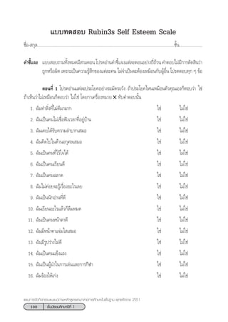 100 ™—Èπ¡—∏¬¡»÷°…“ªï∑’Ë 1
·ºπ°“√®—¥°‘®°√√¡·π–·π«µ“¡À≈—° Ÿµ√·°π°≈“ß°“√»÷°…“¢—Èπæ◊Èπ∞“π æÿ∑∏»—°√“™ 2551
·∫∫∑¥ Õ∫ Rubin3s Self Esteem Scale
™◊ËÕ- °ÿ≈...................................................................................................................................™—Èπ......................
§”™’È·®ß ·∫∫ Õ∫∂“¡∑—ÈßÀ¡¥¡’ “¡µÕπ‚ª√¥Õà“π§”™’È·®ß·µà≈–µÕπÕ¬à“ß∂’Ë∂â«π§”µÕ∫‰¡à¡’°“√µ—¥ ‘π«à“
∂Ÿ°À√◊Õº‘¥ ‡æ√“–‡ªìπ§«“¡√Ÿâ ÷°¢Õß·µà≈–§π ‰¡à®”‡ªìπ®–µâÕß‡À¡◊Õπ°—∫ºŸâÕ◊Ëπ ‚ª√¥µÕ∫∑ÿ° Ê ¢âÕ
µÕπ∑’Ë 1 ‚ª√¥Õà“π·µà≈–ª√–‚¬§Õ¬à“ß√–¡—¥√–«—ß ∂â“ª√–‚¬§‰Àπ‡À¡◊Õπµ—«§ÿ≥‡Õß°ÁµÕ∫«à“ „™à
∂â“‡ÀÁπ«à“‰¡à‡À¡◊Õπ°ÁµÕ∫«à“ ‰¡à„™à ‚¥¬°“‡§√◊ËÕßÀ¡“¬ ✕ ∑—∫§”µÕ∫π—Èπ
1. ©—π∑” ‘Ëß∑’Ë‰¡à¥’¡“¡“° „™à ‰¡à„™à
2. ©—π‡ªìπ§π‰¡à‡™◊ËÕøíß‡«≈“∑’ËÕ¬Ÿà∫â“π „™à ‰¡à„™à
3. ©—π‡§¬‰¥â√—∫§«“¡≈”∫“°‡ ¡Õ „™à ‰¡à„™à
4. ©—π§‘¥‰ª„π¥â“πÕ°ÿ»≈‡ ¡Õ „™à ‰¡à„™à
5. ©—π‡ªìπ§π∑’Ë‰«â„®‰¥â „™à ‰¡à„™à
6. ©—π‡ªìπ§π‡√’¬π¥’ „™à ‰¡à„™à
7. ©—π‡ªìπ§π©≈“¥ „™à ‰¡à„™à
8. ©—π‰¡à§àÕ¬®–√Ÿâ‡√◊ËÕßÕ–‰√‡≈¬ „™à ‰¡à„™à
9. ©—π‡ªìππ—°Õà“π∑’Ë¥’ „™à ‰¡à„™à
10. ©—π‡√’¬πÕ–‰√·≈â«°Á≈◊¡À¡¥ „™à ‰¡à„™à
11. ©—π‡ªìπ§πÀπâ“µ“¥’ „™à ‰¡à„™à
12. ©—π¡’Àπâ“µ“·®à¡„ ‡ ¡Õ „™à ‰¡à„™à
13. ©—π¡’√Ÿª√à“ß‰¡à¥’ „™à ‰¡à„™à
14. ©—π‡ªìπ§π·¢Áß·√ß „™à ‰¡à„™à
15. ©—π‡ªìπºŸâπ”„π°“√‡≈àπ·≈–°“√°’Ã“ „™à ‰¡à„™à
16. ©—π√âÕß‰Àâ‡°àß „™à ‰¡à„™à
 