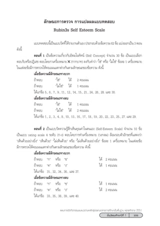 105™—Èπ¡—∏¬¡»÷°…“ªï∑’Ë 1
·ºπ°“√®—¥°‘®°√√¡·π–·π«µ“¡À≈—° Ÿµ√·°π°≈“ß°“√»÷°…“¢—Èπæ◊Èπ∞“π æÿ∑∏»—°√“™ 2551
≈—°…≥–°“√µ√«® °“√·ª≈º≈·∫∫∑¥ Õ∫
Rubin3s Self Esteem Scale
·∫∫∑¥ Õ∫π’È‡ªìπ·∫∫«—¥∑’Ë„Àâ√“¬ß“πµ—«‡Õßª√–°Õ∫¥â«¬¢âÕ§«“¡62¢âÕ·∫àßÕÕ°‡ªìπ3µÕπ
¥—ßπ’È
µÕπ∑’Ë 1 ‡ªìπ¢âÕ§«“¡‡°’Ë¬«°—∫Õ—µ¡‚π∑—»πå (Self Concept) ®”π«π 30 ¢âÕ ‡ªìπ·∫∫‡≈◊Õ°
µÕ∫√—∫À√◊ÕªØ‘‡ ∏ µÕ∫‚¥¬°“‡§√◊ËÕßÀ¡“¬✕ (°“°∫“∑) ≈ß°—∫§”«à“ ç„™àé À√◊Õ ç‰¡à„™àé ¢âÕ≈– 1 ‡§√◊ËÕßÀ¡“¬
„π·µà≈–¢âÕ¡’°“√µ√«®„Àâ§–·ππ·µ°µà“ß°—πµ“¡≈—°…≥–¢Õß¢âÕ§«“¡ ¥—ßπ’È
‡¡◊ËÕ¢âÕ§«“¡¡’≈—°…≥–∑“ß∫«°
∂â“µÕ∫ ç„™àé ‰¥â 2 §–·ππ
∂â“µÕ∫ ç‰¡à„™àé ‰¥â 1 §–·ππ
‰¥â·°à¢âÕ 5., 6., 7., 9., 11., 12., 14., 15., 21., 24., 26., 28. ·≈– 30.
‡¡◊ËÕ¢âÕ§«“¡¡’≈—°…≥–∑“ß≈∫
∂â“µÕ∫ ç„™àé ‰¥â 1 §–·ππ
∂â“µÕ∫ ç‰¡à„™àé ‰¥â 2 §–·ππ
‰¥â·°à¢âÕ 1., 2., 3., 4., 8., 10., 13., 16., 17., 18., 19., 20., 22., 23., 25., 27. ·≈– 29.
µÕπ∑’Ë 2 ‡ªìπ·∫∫«—¥§«“¡√Ÿâ ÷°‡ÀÁπ§ÿ≥§à“„πµπ‡Õß (Self-Esteem Scale) ®”π«π 10 ¢âÕ
‡ªìπ·∫∫ rating scale 4 √–¥—∫ (°-ß) µÕ∫‚¥¬°“√∑”‡§√◊ËÕßÀ¡“¬ («ß°≈¡) ≈âÕ¡√Õ∫µ—«Õ—°…√∑’Ë· ¥ß«à“
ç‡ÀÁπ¥â«¬Õ¬à“ß¬‘Ëßé ç‡ÀÁπ¥â«¬é ç‰¡à‡ÀÁπ¥â«¬é À√◊Õ ç‰¡à‡ÀÁπ¥â«¬Õ¬à“ß¬‘Ëßé ¢âÕ≈– 1 ‡§√◊ËÕßÀ¡“¬ „π·µà≈–¢âÕ
¡’°“√µ√«®„Àâ§–·ππ·µ°µà“ß°—πµ“¡≈—°…≥–¢Õß¢âÕ§«“¡ ¥—ßπ’È
‡¡◊ËÕ¢âÕ§«“¡¡’≈—°…≥–∑“ß∫«°
∂â“µÕ∫ ç°é À√◊Õ ç¢é ‰¥â 2 §–·ππ
∂â“µÕ∫ ç§é À√◊Õ çßé ‰¥â 1 §–·ππ
‰¥â·°à¢âÕ 31., 32., 34., 36., ·≈– 37.
‡¡◊ËÕ¢âÕ§«“¡¡’≈—°…≥–∑“ß≈∫
∂â“µÕ∫ ç°é À√◊Õ ç¢é ‰¥â 1 §–·ππ
∂â“µÕ∫ ç§é À√◊Õ çßé ‰¥â 2 §–·ππ
‰¥â·°à¢âÕ 33., 35., 38., 39., ·≈– 40.
 