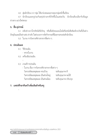 112 ™—Èπ¡—∏¬¡»÷°…“ªï∑’Ë 1
·ºπ°“√®—¥°‘®°√√¡·π–·π«µ“¡À≈—° Ÿµ√·°π°≈“ß°“√»÷°…“¢—Èπæ◊Èπ∞“π æÿ∑∏»—°√“™ 2551
4.6  ÿà¡π—°‡√’¬π 2-3 °≈ÿà¡ „Àâ¡“π”‡ πÕº≈ß“π¢Õß°≈ÿà¡Àπâ“™—Èπ‡√’¬π
4.7 π—°‡√’¬π·≈–§√Ÿ√à«¡°—π √ÿª¢à“« “√∑’Ë‡°‘¥¢÷Èπ„π·µà≈–«—π π—°‡√’¬πµâÕß‡≈◊Õ°√—∫¢âÕ¡Ÿ≈
¢à“« “√ Õ¬à“ß‰µ√àµ√Õß
5.  ◊ËÕ-Õÿª°√≥å
5.1 §≈‘ª¢à“«®“°‚∑√∑—»πåÀ√◊Õ«‘∑¬ÿ À√◊Õ ◊ËÕ —ß§¡ÕÕπ‰≈πåÀ√◊ÕÀπ—ß ◊Õæ‘¡æå√“¬«—π∑’Ë‡ªìπ¢à“«
ªí®®ÿ∫—π·≈–‡ªìπ¢à“«‡¥àπ ¢à“«¥—ß „π™à«ß‡«≈“°“√®—¥°‘®°√√¡∑’Ë¡’º≈°√–∑∫µàÕµ—«π—°‡√’¬π
5.2 „∫ß“π °“√«‘‡§√“–Àå¢à“« “√®“° ◊ËÕµà“ß Ê
6. ª√–‡¡‘πº≈
6.1 «‘∏’ª√–‡¡‘π
- µ√«®„∫ß“π
6.2 ‡§√◊ËÕß¡◊Õª√–‡¡‘π
-
6.3 ‡°≥±å°“√ª√–‡¡‘π
- „∫ß“π ‡√◊ËÕß °“√«‘‡§√“–Àå¢à“« “√®“° ◊ËÕµà“ß Ê
«‘‡§√“–Àå ¡‡Àµÿ ¡º≈ §√∫∂â«π √–¥—∫§ÿ≥¿“æ ¥’
«‘‡§√“–Àå ¡‡Àµÿ ¡º≈ ‡ªìπ à«π„À≠à √–¥—∫§ÿ≥¿“æ æÕ„™â
«‘‡§√“–Àå ¡‡Àµÿ ¡º≈ ‡ªìπ à«ππâÕ¬ √–¥—∫§ÿ≥¿“æ ª√—∫ª√ÿß
7. ·À≈àß»÷°…“§âπ§«â“‡æ‘Ë¡‡µ‘¡ ”À√—∫§√Ÿ
-
 