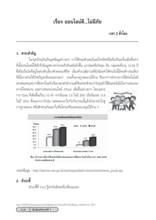 114 ™—Èπ¡—∏¬¡»÷°…“ªï∑’Ë 1
·ºπ°“√®—¥°‘®°√√¡·π–·π«µ“¡À≈—° Ÿµ√·°π°≈“ß°“√»÷°…“¢—Èπæ◊Èπ∞“π æÿ∑∏»—°√“™ 2551
‡√◊ËÕß ÕÕπ‰≈πå¥’...‰¡à¡’¿—¬
‡«≈“ 2 ™—Ë«‚¡ß
1.  “√– ”§—≠
‚≈°¬ÿ§ªí®®ÿ∫—π‡ªìπ¬ÿ§¢âÕ¡Ÿ≈¢à“« “√ °“√„™â§Õ¡æ‘«‡µÕ√å·≈–‚∑√»—æ∑å¡◊Õ∂◊Õ‡ªìπ‡§√◊ËÕß¡◊Õ ◊ËÕ “√
∑’Ë‡Õ◊ÈÕª√–‚¬™πå„Àâ‡¢â“∂÷ß¢âÕ¡Ÿ≈¢à“« “√√«¥‡√Á«∑—π ¡—¬¬‘Ëß¢÷Èπ ‡¬“«™πÀ√◊Õ«—¬√ÿàπ §◊Õ °≈ÿà¡§π∑’ËÕ“¬ÿ 15-24 ªï
´÷Ëß∂◊Õ‡ªìπ«—¬∑’ËÕ¬Ÿà„π™à«ßÀ—«‡≈’È¬«À—«µàÕ¢Õß™’«‘µ ‡π◊ËÕß¥â«¬«ÿ≤‘¿“«–∑’Ë¬—ßπâÕ¬∑”„Àâ§π«—¬π’È¡’æƒµ‘°√√¡‡ ’Ë¬ß
∑’Ë¡’‚Õ°“ °àÕ„Àâ‡°‘¥ªí≠À“ —ß§¡Õ¬à“ß¡“° √«¡∑—ÈßÕ“®∂Ÿ°≈àÕ≈«ß‰¥âßà“¬ ´÷Ëß®“°°“√ ”√«®°“√„™â‡∑§‚π‚≈¬’
 “√ π‡∑»·≈–°“√ ◊ËÕ “√„π§√—«‡√◊Õπ¢Õß ”π—°ß“π ∂‘µ‘·Ààß™“µ‘æ∫«à“«—¬√ÿàπ¡—°„™âÕ‘π‡∑Õ√å‡πÁµ„π°“√‡≈àπ‡°¡/
¥“«πå‚À≈¥‡°¡ ·≈–°“√ π∑π“ÕÕπ‰≈πå (Chat) ‡æ‘Ë¡¢÷ÈπÕ¬à“ß¡“° ‚¥¬‡©æ“–
°“√ Chat ∑’Ë‡æ‘Ë¡¢÷Èπ‡°◊Õ∫ 10 ‡∑à“ ®“°√âÕ¬≈– 1.6 „πªï 2551 ‡ªìπ√âÕ¬≈– 13.8
„πªï 2553 ´÷ËßπÕ°®“°«—¬√ÿàπ ®–À¡¥‡«≈“‰ª°—∫°‘®°√√¡π’È·≈â«¬—ßÕ“®π”‰ª Ÿà
°“√∂Ÿ°≈àÕ≈«ß À√◊Õ™—°™«π°—πÕÕ°‰ª∑’ËÕ‚§®√À√◊Õ·À≈àßÕ∫“¬¡ÿ¢‰¥âßà“¬ Ê
†·À≈àß¢âÕ¡Ÿ≈ : http://service.nso.go.th/nso/nsopublish/citizen/news/news_youth.jsp
2. µ—«∫àß™’È
µ—«∫àß™’È∑’Ë 3.4.2 √Ÿâ‡∑à“∑—π —ß§¡∑’Ë‡ª≈’Ë¬π·ª≈ß
 