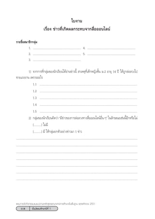 118 ™—Èπ¡—∏¬¡»÷°…“ªï∑’Ë 1
·ºπ°“√®—¥°‘®°√√¡·π–·π«µ“¡À≈—° Ÿµ√·°π°≈“ß°“√»÷°…“¢—Èπæ◊Èπ∞“π æÿ∑∏»—°√“™ 2551
„∫ß“π
‡√◊ËÕß ¢à“«∑’Ë‡°‘¥º≈°√–∑∫®“° ◊ËÕÕÕπ‰≈πå
√“¬™◊ËÕ ¡“™‘°°≈ÿà¡
1. ................................................................ 4. ................................................................
2. ................................................................ 5. ................................................................
3. ................................................................
1) ®“°°“√∑’Ë°≈ÿà¡¢Õßπ—°‡√’¬π‰¥âÕà“π¢à“«π’È  “‡Àµÿ∑’Ë‡¥Á°À≠‘ß™—Èπ ¡.2 Õ“¬ÿ 14 ªï ‰¥â∂Ÿ°≈àÕ≈«ß‰ª
¢“¬·√ßß“π ‡æ√“–Õ–‰√
1.1 ..................................................................................................................................
1.2 ..................................................................................................................................
1.3 ..................................................................................................................................
1.4 ..................................................................................................................................
1.5 ..................................................................................................................................
2) °≈ÿà¡¢Õßπ—°‡√’¬π§‘¥«à“ ç¡’¢à“«¢Õß°“√≈àÕ≈«ß∑“ß ◊ËÕÕÕπ‰≈πåÕ◊Ëπ Êé „π≈—°…≥–‡™àππ’ÈÕ’°À√◊Õ‰¡à
(..........) ‰¡à¡’
(..........) ¡’ „Àâ°≈ÿà¡¬°µ—«Õ¬à“ß¢à“«¡“ 1 ¢à“«
..................................................................................................................................................................
..................................................................................................................................................................
..................................................................................................................................................................
..................................................................................................................................................................
..................................................................................................................................................................
..................................................................................................................................................................
..................................................................................................................................................................
 