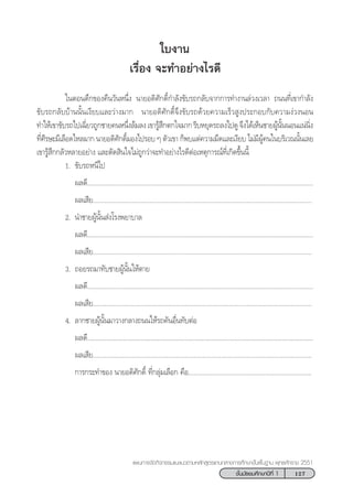 127™—Èπ¡—∏¬¡»÷°…“ªï∑’Ë 1
·ºπ°“√®—¥°‘®°√√¡·π–·π«µ“¡À≈—° Ÿµ√·°π°≈“ß°“√»÷°…“¢—Èπæ◊Èπ∞“π æÿ∑∏»—°√“™ 2551
„∫ß“π
‡√◊ËÕß ®–∑”Õ¬à“ß‰√¥’
„πµÕπ¥÷°¢Õß§◊π«—πÀπ÷Ëß π“¬Õ¥‘»—°¥‘Ï°”≈—ß¢—∫√∂°≈—∫®“°°“√∑”ß“π≈à«ß‡«≈“ ∂ππ∑’Ë‡¢“°”≈—ß
¢—∫√∂°≈—∫∫â“ππ—Èπ‡ß’¬∫·≈–«à“ß¡“° π“¬Õ¥‘»—°¥‘Ï®÷ß¢—∫√∂¥â«¬§«“¡‡√Á« Ÿßª√–°Õ∫°—∫§«“¡ßà«ßπÕπ
∑”„Àâ‡¢“¢—∫√∂‰ª‡©’Ë¬«∂Ÿ°™“¬§πÀπ÷Ëß≈â¡≈ß‡¢“√Ÿâ ÷°µ°„®¡“°√’∫À¬ÿ¥√∂≈ß‰ª¥Ÿ®÷ß‰¥â‡ÀÁπ™“¬ºŸâπ—ÈππÕπ·πàπ‘Ëß
∑’Ë»’√…–¡’‡≈◊Õ¥‰À≈¡“° π“¬Õ¥‘»—°¥‘Ï¡Õß‰ª√Õ∫ Ê µ—«‡¢“ °Áæ∫·µà§«“¡¡◊¥·≈–‡ß’¬∫ ‰¡à¡’ºŸâ§π„π∫√‘‡«≥π—Èπ‡≈¬
‡¢“√Ÿâ ÷°°≈—«À≈“¬Õ¬à“ß ·≈–µ—¥ ‘π„®‰¡à∂Ÿ°«à“®–∑”Õ¬à“ß‰√¥’µàÕ‡Àµÿ°“√≥å∑’Ë‡°‘¥¢÷Èππ’È
1. ¢—∫√∂Àπ’‰ª
º≈¥’....................................................................................................................................
º≈‡ ’¬................................................................................................................................
2. π”™“¬ºŸâπ—Èπ àß‚√ßæ¬“∫“≈
º≈¥’....................................................................................................................................
º≈‡ ’¬................................................................................................................................
3. ∂Õ¬√∂¡“∑—∫™“¬ºŸâπ—Èπ„Àâµ“¬
º≈¥’....................................................................................................................................
º≈‡ ’¬................................................................................................................................
4. ≈“°™“¬ºŸâπ—Èπ¡“«“ß°≈“ß∂ππ„Àâ√∂§—πÕ◊Ëπ∑—∫µàÕ
º≈¥’....................................................................................................................................
º≈‡ ’¬................................................................................................................................
°“√°√–∑”¢Õß π“¬Õ¥‘»—°¥‘Ï ∑’Ë°≈ÿà¡‡≈◊Õ° §◊Õ........................................................................
 