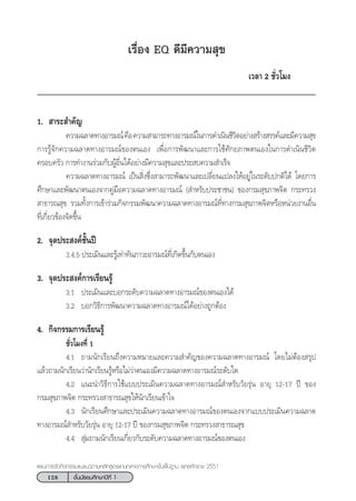 128 ™—Èπ¡—∏¬¡»÷°…“ªï∑’Ë 1
·ºπ°“√®—¥°‘®°√√¡·π–·π«µ“¡À≈—° Ÿµ√·°π°≈“ß°“√»÷°…“¢—Èπæ◊Èπ∞“π æÿ∑∏»—°√“™ 2551
‡√◊ËÕß EQ ¥’¡’§«“¡ ÿ¢
‡«≈“ 2 ™—Ë«‚¡ß
1.  “√– ”§—≠
§«“¡©≈“¥∑“ßÕ“√¡≥å§◊Õ§«“¡ “¡“√∂∑“ßÕ“√¡≥å„π°“√¥”‡π‘π™’«‘µÕ¬à“ß √â“ß √√§å·≈–¡’§«“¡ ÿ¢
°“√√Ÿâ®—°§«“¡©≈“¥∑“ßÕ“√¡≥å¢Õßµπ‡Õß ‡æ◊ËÕ°“√æ—≤π“·≈–°“√„™â»—°¬¿“æµπ‡Õß„π°“√¥”‡π‘π™’«‘µ
§√Õ∫§√—« °“√∑”ß“π√à«¡°—∫ºŸâÕ◊Ëπ‰¥âÕ¬à“ß¡’§«“¡ ÿ¢·≈–ª√– ∫§«“¡ ”‡√Á®
§«“¡©≈“¥∑“ßÕ“√¡≥å ‡ªìπ ‘Ëß´÷Ëß “¡“√∂æ—≤π“·≈–‡ª≈’Ë¬π·ª≈ß„ÀâÕ¬Ÿà„π√–¥—∫ª°µ‘‰¥â ‚¥¬°“√
»÷°…“·≈–æ—≤π“µπ‡Õß®“°§Ÿà¡◊Õ§«“¡©≈“¥∑“ßÕ“√¡≥å ( ”À√—∫ª√–™“™π) ¢Õß°√¡ ÿ¢¿“æ®‘µ °√–∑√«ß
 “∏“√≥ ÿ¢ √«¡∑—Èß°“√‡¢â“√à«¡°‘®°√√¡æ—≤π“§«“¡©≈“¥∑“ßÕ“√¡≥å∑’Ë∑“ß°√¡ ÿ¢¿“æ®‘µÀ√◊ÕÀπà«¬ß“πÕ◊Ëπ
∑’Ë‡°’Ë¬«¢âÕß®—¥¢÷Èπ
2. ®ÿ¥ª√– ß§å™—Èπªï
3.4.5 ª√–‡¡‘π·≈–√Ÿâ‡∑à“∑—π¿“«–Õ“√¡≥å∑’Ë‡°‘¥¢÷Èπ°—∫µπ‡Õß
3. ®ÿ¥ª√– ß§å°“√‡√’¬π√Ÿâ
3.1 ª√–‡¡‘π·≈–∫Õ°√–¥—∫§«“¡©≈“¥∑“ßÕ“√¡≥å¢Õßµπ‡Õß‰¥â
3.2 ∫Õ°«‘∏’°“√æ—≤π“§«“¡©≈“¥∑“ßÕ“√¡≥å‰¥âÕ¬à“ß∂Ÿ°µâÕß
4. °‘®°√√¡°“√‡√’¬π√Ÿâ
™—Ë«‚¡ß∑’Ë 1
4.1 ∂“¡π—°‡√’¬π∂÷ß§«“¡À¡“¬·≈–§«“¡ ”§—≠¢Õß§«“¡©≈“¥∑“ßÕ“√¡≥å ‚¥¬‰¡àµâÕß √ÿª
·≈â«∂“¡π—°‡√’¬π«à“π—°‡√’¬π√ŸâÀ√◊Õ‰¡à«à“µπ‡Õß¡’§«“¡©≈“¥∑“ßÕ“√¡≥å√–¥—∫„¥
4.2 ·π–π”«‘∏’°“√„™â·∫∫ª√–‡¡‘π§«“¡©≈“¥∑“ßÕ“√¡≥å ”À√—∫«—¬√ÿàπ Õ“¬ÿ 12-17 ªï ¢Õß
°√¡ ÿ¢¿“æ®‘µ °√–∑√«ß “∏“√≥ ÿ¢„Àâπ—°‡√’¬π‡¢â“„®
4.3 π—°‡√’¬π»÷°…“·≈–ª√–‡¡‘π§«“¡©≈“¥∑“ßÕ“√¡≥å¢Õßµπ‡Õß®“°·∫∫ª√–‡¡‘π§«“¡©≈“¥
∑“ßÕ“√¡≥å ”À√—∫«—¬√ÿàπ Õ“¬ÿ 12-17 ªï ¢Õß°√¡ ÿ¢¿“æ®‘µ °√–∑√«ß “∏“√≥ ÿ¢
4.4  ÿà¡∂“¡π—°‡√’¬π‡°’Ë¬«°—∫√–¥—∫§«“¡©≈“¥∑“ßÕ“√¡≥å¢Õßµπ‡Õß
 