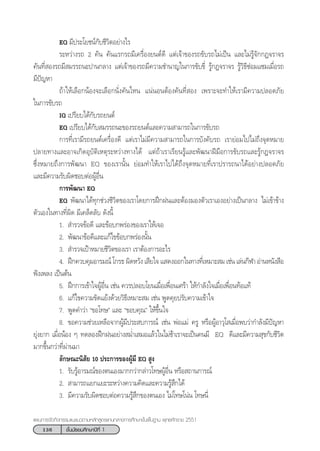 136 ™—Èπ¡—∏¬¡»÷°…“ªï∑’Ë 1
·ºπ°“√®—¥°‘®°√√¡·π–·π«µ“¡À≈—° Ÿµ√·°π°≈“ß°“√»÷°…“¢—Èπæ◊Èπ∞“π æÿ∑∏»—°√“™ 2551
EQ ¡’ª√–‚¬™πå°—∫™’«‘µÕ¬à“ß‰√
√–À«à“ß√∂ 2 §—π §—π·√°√∂¡’‡§√◊ËÕß¬πµå¥’ ·µà‡®â“¢Õß√∂¢—∫√∂‰¡à‡ªìπ ·≈–‰¡à√Ÿâ®—°°Æ®√“®√
§—π∑’Ë Õß√∂¡’ ¡√√∂π–ª“π°≈“ß ·µà‡®â“¢Õß√∂¡’§«“¡™”π“≠„π°“√¢—∫¢’Ë √Ÿâ°Æ®√“®√ √Ÿâ«‘∏’´àÕ¡·´¡‡¡◊ËÕ√∂
¡’ªí≠À“
∂â“„Àâ‡≈◊Õ°πâÕß®–‡≈◊Õ°π—Ëß§—π‰Àπ ·πàπÕπµâÕß§—π∑’Ë Õß ‡æ√“–®–∑”„Àâ‡√“¡’§«“¡ª≈Õ¥¿—¬
„π°“√¢—∫√∂
IQ ‡ª√’¬∫‰¥â°—∫√∂¬πµå
EQ ‡ª√’¬∫‰¥â°—∫ ¡√√∂π–¢Õß√∂¬πµå·≈–§«“¡ “¡“√∂„π°“√¢—∫√∂
°“√∑’Ë‡√“¡’√∂¬πµå‡§√◊ËÕß¥’ ·µà‡√“‰¡à¡’§«“¡ “¡“√∂„π°“√∫—ß§—∫√∂ ‡√“¬àÕ¡‰ª‰¡à∂÷ß®ÿ¥À¡“¬
ª≈“¬∑“ß·≈–Õ“®‡°‘¥Õÿ∫—µ‘‡Àµÿ√–À«à“ß∑“ß‰¥â ·µà∂â“‡√“‡√’¬π√Ÿâ·≈–æ—≤π“Ωï¡◊Õ°“√¢—∫√∂·≈–√Ÿâ°Æ®√“®√
´÷ËßÀ¡“¬∂÷ß°“√æ—≤π“ EQ ¢Õß‡√“π—Èπ ¬àÕ¡∑”„Àâ‡√“‰ª‰¥â∂÷ß®ÿ¥À¡“¬∑’Ë‡√“ª√“√∂π“‰¥âÕ¬à“ßª≈Õ¥¿—¬
·≈–¡’§«“¡√—∫º‘¥™Õ∫µàÕºŸâÕ◊Ëπ
°“√æ—≤π“ EQ
EQ æ—≤π“‰¥â∑ÿ°™à«ß™’«‘µ¢Õß‡√“‚¥¬°“√Ωñ°Ωπ·≈–µâÕß¡Õßµ—«‡√“‡ÕßÕ¬à“ß‡ªìπ°≈“ß ‰¡à‡¢â“¢â“ß
µ—«‡Õß„π∑“ß∑’Ëº‘¥ ¡’‡§≈Á¥≈—∫ ¥—ßπ’È
1.  ”√«®¢âÕ¥’ ·≈–¢âÕ∫°æ√àÕß¢Õß‡√“„Àâ‡®Õ
2. æ—≤π“¢âÕ¥’·≈–·°â‰¢¢âÕ∫°æ√àÕßπ—Èπ
3.  ”√«®‡ªÑ“À¡“¬™’«‘µ¢Õß‡√“ ‡√“µâÕß°“√Õ–‰√
4. Ωñ°§«∫§ÿ¡Õ“√¡≥å ‚°√∏ º‘¥À«—ß ‡ ’¬„® · ¥ßÕÕ°„π∑“ß∑’Ë‡À¡“– ¡ ‡™àπ ‡≈àπ°’Ã“ Õà“πÀπ—ß ◊Õ
øíß‡æ≈ß ‡ªìπµâπ
5. Ωñ°°“√‡¢â“„®ºŸâÕ◊Ëπ ‡™àπ §«√ª≈Õ∫‚¬π‡¡◊ËÕ‡æ◊ËÕπ‡»√â“ „Àâ°”≈—ß„®‡¡◊ËÕ‡æ◊ËÕπ∑âÕ·∑â
6. ·°â‰¢§«“¡¢—¥·¬âß¥â«¬«‘∏’‡À¡“– ¡ ‡™àπ æŸ¥§ÿ¬ª√—∫§«“¡‡¢â“„®
7. æŸ¥§”«à“ ç¢Õ‚∑…é ·≈– ç¢Õ∫§ÿ≥é „Àâ¢÷Èπ„®
8. ¢Õ§«“¡™à«¬‡À≈◊Õ®“°ºŸâ¡’ª√– ∫°“√≥å ‡™àπ æàÕ·¡à §√Ÿ À√◊ÕºŸâÕ“«ÿ‚ ‡¡◊ËÕæ∫«à“°”≈—ß¡’ªí≠À“
¬ÿàß¬“° ‡¡◊ËÕπâÕß Ê ∑¥≈ÕßΩñ°ΩπÕ¬à“ß ¡Ë”‡ ¡Õ·≈â«„π‰¡à™â“‡√“®–‡ªìπ§π¡’ EQ ¥’·≈–¡’§«“¡ ÿ¢°—∫™’«‘µ
¡“°¢÷Èπ°«à“∑’Ëºà“π¡“
≈—°…≥–π‘ —¬ 10 ª√–°“√¢ÕßºŸâ¡’ EQ  Ÿß
1. √—∫√ŸâÕ“√¡≥å¢Õßµπ‡Õß¡“°°«à“°≈à“«‚∑…ºŸâÕ◊Ëπ À√◊Õ ∂“π°“√≥å
2.  “¡“√∂·¬°·¬–√–À«à“ß§«“¡§‘¥·≈–§«“¡√Ÿâ ÷°‰¥â
3. ¡’§«“¡√—∫º‘¥™Õ∫µàÕ§«“¡√Ÿâ ÷°¢Õßµπ‡Õß ‰¡à‚∑…‚πàπ ‚∑…π’Ë
 