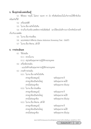 157™—Èπ¡—∏¬¡»÷°…“ªï∑’Ë 1
·ºπ°“√®—¥°‘®°√√¡·π–·π«µ“¡À≈—° Ÿµ√·°π°≈“ß°“√»÷°…“¢—Èπæ◊Èπ∞“π æÿ∑∏»—°√“™ 2551
5.  ◊ËÕ/Õÿª°√≥å/·À≈àß‡√’¬π√Ÿâ
5.1 ´’¥’‡æ≈ß çæ√ÿàßπ’È...‰¡à “¬é ¢Õß∑“ ∑“ ¬—ß À√◊Õæ‘¡æå‡æ≈ß„π„∫°‘®°√√¡„ÀâΩñ°¢—∫√âÕß
æ√âÕ¡°—π°Á‰¥â
5.2 ‡§√◊ËÕß‡≈àπ´’¥’
5.3 „∫ß“π ‡√◊ËÕß  –°‘¥„®«—¬∑’π
5.4 ¢à“«‡°’Ë¬«°—∫§¥’¬“‡ æµ‘¥®“°Àπ—ß ◊Õæ‘¡æå (Õ“®„™â‡∑ª∫—π∑÷°√“¬°“√‚∑√∑—»πå/ “√§¥’
‡°’Ë¬«°—∫¬“‡ æµ‘¥
5.5 „∫ß“π ‡√◊ËÕß ™à«¬‡æ◊ËÕπ
5.6 ·∫∫∑¥ Õ∫°“√µ‘¥‡°¡ (Game Addiction Screening Test : GAST)
5.7 „∫ß“π ‡√◊ËÕß µ‘¥‡°¡...‡≈‘°‰¥â
6. °“√ª√–‡¡‘πº≈
6.1 «‘∏’ª√–‡¡‘π
6.1.1 µ√«®„∫ß“π
6.1.2  √ÿª√–¥—∫§ÿ≥¿“æ°“√ªØ‘∫—µ‘ß“π√“¬∫ÿ§§≈
6.2 ‡§√◊ËÕß¡◊Õª√–‡¡‘π
- ·∫∫∫—π∑÷°√–¥—∫§ÿ≥¿“æ°“√ªØ‘∫—µ‘ß“π√“¬∫ÿ§§≈
6.3 ‡°≥±å°“√ª√–‡¡‘π
6.3.1 „∫ß“π ‡√◊ËÕß  –°‘¥„®«—¬∑’π
 “√–∂Ÿ°µâÕß ¡∫Ÿ√≥å √–¥—∫§ÿ≥¿“æ ¥’
 “√–∂Ÿ°µâÕß‡ªìπ à«π„À≠à √–¥—∫§ÿ≥¿“æ æÕ„™â
 “√–‰¡à§àÕ¬∂Ÿ°µâÕß √–¥—∫§ÿ≥¿“æ ª√—∫ª√ÿß
6.3.2 „∫ß“π ‡√◊ËÕß ™à«¬‡æ◊ËÕπ
 “√–∂Ÿ°µâÕß ¡∫Ÿ√≥å √–¥—∫§ÿ≥¿“æ ¥’
 “√–∂Ÿ°µâÕß‡ªìπ à«π„À≠à √–¥—∫§ÿ≥¿“æ æÕ„™â
 “√–‰¡à§àÕ¬∂Ÿ°µâÕß √–¥—∫§ÿ≥¿“æ ª√—∫ª√ÿß
6.3.3 „∫ß“π ‡√◊ËÕß µ‘¥‡°¡...‡≈‘°‰¥â
 “√–∂Ÿ°µâÕß ¡∫Ÿ√≥å √–¥—∫§ÿ≥¿“æ ¥’
 “√–∂Ÿ°µâÕß‡ªìπ à«π„À≠à √–¥—∫§ÿ≥¿“æ æÕ„™â
 “√–‰¡à§àÕ¬∂Ÿ°µâÕß √–¥—∫§ÿ≥¿“æ ª√—∫ª√ÿß
 