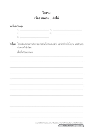 165™—Èπ¡—∏¬¡»÷°…“ªï∑’Ë 1
·ºπ°“√®—¥°‘®°√√¡·π–·π«µ“¡À≈—° Ÿµ√·°π°≈“ß°“√»÷°…“¢—Èπæ◊Èπ∞“π æÿ∑∏»—°√“™ 2551
„∫ß“π
‡√◊ËÕß µ‘¥‡°¡...‡≈‘°‰¥â
√“¬™◊ËÕ ¡“™‘°°≈ÿà¡
1. ................................................................ 4. ................................................................
2. ................................................................ 5. ................................................................
3. ................................................................
§”™’È·®ß „Àâπ—°‡√’¬π√–¥¡§«“¡§‘¥µ“¡¿“√–ß“π∑’Ë‰¥â√—∫¡Õ∫À¡“¬ ·≈â«∫—π∑÷°≈ß„π„∫ß“π ·≈–µ—«·∑π
π”‡ πÕÀπâ“™—Èπ‡√’¬π
‡√◊ËÕß∑’Ë‰¥â√—∫¡Õ∫À¡“¬
.................................................................................................................................................................
.................................................................................................................................................................
.................................................................................................................................................................
.................................................................................................................................................................
.................................................................................................................................................................
.................................................................................................................................................................
.................................................................................................................................................................
.................................................................................................................................................................
.................................................................................................................................................................
.................................................................................................................................................................
.................................................................................................................................................................
.................................................................................................................................................................
 