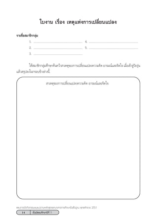 14 ™—Èπ¡—∏¬¡»÷°…“ªï∑’Ë 1
·ºπ°“√®—¥°‘®°√√¡·π–·π«µ“¡À≈—° Ÿµ√·°π°≈“ß°“√»÷°…“¢—Èπæ◊Èπ∞“π æÿ∑∏»—°√“™ 2551
„∫ß“π ‡√◊ËÕß ‡Àµÿ·Ààß°“√‡ª≈’Ë¬π·ª≈ß
√“¬™◊ËÕ ¡“™‘°°≈ÿà¡
1. ................................................................ 4. ................................................................
2. ................................................................ 5. ................................................................
3. ................................................................
„Àâ ¡“™‘°°≈ÿà¡»÷°…“§âπ§«â“ “‡Àµÿ¢Õß°“√‡ª≈’Ë¬π·ª≈ß§«“¡§‘¥ Õ“√¡≥å·≈–®‘µ„® ‡¡◊ËÕ‡¢â“ Ÿà«—¬√ÿàπ
·≈â« √ÿª≈ß„π°√Õ∫¢â“ß≈à“ßπ’È
 “‡Àµÿ¢Õß°“√‡ª≈’Ë¬π·ª≈ß§«“¡§‘¥ Õ“√¡≥å·≈–®‘µ„®
 