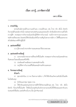 23™—Èπ¡—∏¬¡»÷°…“ªï∑’Ë 1
·ºπ°“√®—¥°‘®°√√¡·π–·π«µ“¡À≈—° Ÿµ√·°π°≈“ß°“√»÷°…“¢—Èπæ◊Èπ∞“π æÿ∑∏»—°√“™ 2551
‡√◊ËÕß ‡√“√Ÿâ...‡√“®—¥°“√‰¥â
‡«≈“ 2 ™—Ë«‚¡ß
1.  “√– ”§—≠
∑ÿ°§π≈â«π¡’Õ“√¡≥å¥â“π∫«°·≈–¥â“π≈∫ Õ“√¡≥å¥â“π≈∫ ‡™àπ ‚°√∏ °≈—« ‡ ’¬„® º‘¥À«—ß
∂â“Õ“√¡≥å¥â“π≈∫¡’¡“°‡°‘π‰ª ®– àßº≈°√–∑∫µàÕµ—«‡Õß·≈–∫ÿ§§≈√Õ∫¢â“ß π—°‡√’¬π®÷ß§«√∑”§«“¡‡¢â“„®∂÷ß
§«“¡√Ÿâ ÷°  “‡Àµÿ¢Õß°“√‡°‘¥Õ“√¡≥å·≈–‡√’¬π√Ÿâ«‘∏’®—¥°“√°—∫Õ“√¡≥å √«¡∂÷ß°“√À“∑“ßÕÕ°·≈–· ¥ß
æƒµ‘°√√¡∑’Ë‡À¡“– ¡ Õ—π®–™à«¬„Àâπ—°‡√’¬π¡’·π«§‘¥„π°“√‡º™‘≠°—∫ ∂“π°“√≥åµà“ß Ê ‰¥â¥’¢÷Èπ·≈– “¡“√∂
 √â“ß —¡æ—π∏¿“æ∑’Ë¥’°—∫ºŸâÕ◊Ëπ‰¥â
2. ®ÿ¥ª√– ß§å™—Èπªï
3.3.2 √Ÿâ®—°Õ“√¡≥å  “¡“√∂®—¥°“√·≈–· ¥ßÕÕ°‰¥âÕ¬à“ß‡À¡“– ¡
3. ®ÿ¥ª√– ß§å°“√‡√’¬π√Ÿâ
3.1 ∫Õ°Õ“√¡≥å®“° ∂“π°“√≥å∑’Ë‡§¬‡°‘¥¢÷Èπ„πÕ¥’µ  “‡Àµÿ¢Õß°“√‡°‘¥Õ“√¡≥å·≈–æƒµ‘°√√¡
∑’Ë· ¥ßÕÕ°„πµÕππ—Èπ·≈–º≈∑’Ë‡°‘¥¢÷Èπ
3.2 ª√–‡¡‘πº≈¥’ º≈‡ ’¬¢Õß°“√· ¥ßæƒµ‘°√√¡π—Èπ
3.3 √–∫ÿ«‘∏’®—¥°“√°—∫Õ“√¡≥å∑’Ë‰¡à¥’·≈–æƒµ‘°√√¡∑’Ë§«√· ¥ßÕÕ°
4. °‘®°√√¡°“√‡√’¬π√Ÿâ
™—Ë«‚¡ß∑’Ë 1
4.1  ÿà¡∂“¡π—°‡√’¬π 2-3 §π ∂÷ß ∂“π°“√≥åµà“ß Ê ∑’Ë∑”„Àâπ—°‡√’¬π‡°‘¥§«“¡§—∫¢âÕß„®„πÕ¥’µ
‚¥¬‰¡àµâÕß √ÿª
4.2 π—°‡√’¬π·∫àß°≈ÿà¡ °≈ÿà¡≈– 3 §π
4.3 „Àâπ—°‡√’¬π·µà≈–§π‡≈à“ ∂“π°“√≥å∑’Ë∑”„Àâ‡°‘¥Õ“√¡≥å¥â“π≈∫ ‡™àπ ‚°√∏ °≈—« ‡ ’¬„®
º‘¥À«—ß ∑’Ë‡§¬‡°‘¥¢÷Èπ„πÕ¥’µ „Àâ‡æ◊ËÕπ„π°≈ÿà¡øíß·≈â«Õ¿‘ª√“¬µ“¡ª√–‡¥Áπ„Àâ‰¥â¢âÕ √ÿª·≈–À“µ—«·∑π
π”‡ πÕÀπâ“™—Èπ‡√’¬π ·≈–∫—π∑÷°≈ß„∫ß“π ‡√◊ËÕß √Ÿâ‡∑à“∑—πÕ“√¡≥å
 