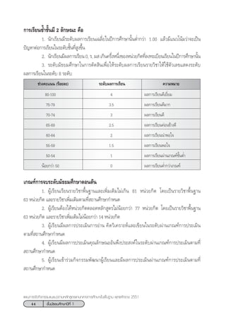 44 ™—Èπ¡—∏¬¡»÷°…“ªï∑’Ë 1
·ºπ°“√®—¥°‘®°√√¡·π–·π«µ“¡À≈—° Ÿµ√·°π°≈“ß°“√»÷°…“¢—Èπæ◊Èπ∞“π æÿ∑∏»—°√“™ 2551
°“√‡√’¬π´È”™—Èπ¡’ 2 ≈—°…≥– §◊Õ
1. π—°‡√’¬π¡’√–¥—∫º≈°“√‡√’¬π‡©≈’Ë¬„πªï°“√»÷°…“π—ÈπµË”°«à“ 1.00 ·≈â«¡’·π«‚πâ¡«à“®–‡ªìπ
ªí≠À“µàÕ°“√‡√’¬π„π√–¥—∫™—Èπ∑’Ë Ÿß¢÷Èπ
2. π—°‡√’¬π¡’º≈°“√‡√’¬π 0, √, ¡  ‡°‘π§√÷ËßÀπ÷Ëß¢ÕßÀπà«¬°‘µ∑’Ë≈ß∑–‡∫’¬π‡√’¬π„πªï°“√»÷°…“π—Èπ
3. √–¥—∫¡—∏¬¡»÷°…“„π°“√µ—¥ ‘π‡æ◊ËÕ„Àâ√–¥—∫º≈°“√‡√’¬π√“¬«‘™“„Àâ„™âµ—«‡≈¢· ¥ß√–¥—∫
º≈°“√‡√’¬π„π√–¥—∫ 8 √–¥—∫
√–¥—∫º≈°“√‡√’¬π™à«ß§–·ππ (√âÕ¬≈–) §«“¡À¡“¬
80-100 4 º≈°“√‡√’¬π¥’‡¬’Ë¬¡
75-79 3.5 º≈°“√‡√’¬π¥’¡“°
70-74 3 º≈°“√‡√’¬π¥’
65-69 2.5 º≈°“√‡√’¬π§àÕπ¢â“ß¥’
60-64 2 º≈°“√‡√’¬ππà“æÕ„®
55-59 1.5 º≈°“√‡√’¬πæÕ„®
50-54 1 º≈°“√‡√’¬πºà“π‡°≥±å¢—ÈπµË”
πâÕ¬°«à“ 50 0 º≈°“√‡√’¬πµË”°«à“‡°≥±å
‡°≥±å°“√®∫√–¥—∫¡—∏¬¡»÷°…“µÕπµâπ
1. ºŸâ‡√’¬π‡√’¬π√“¬«‘™“æ◊Èπ∞“π·≈–‡æ‘Ë¡‡µ‘¡‰¡à‡°‘π 81 Àπà«¬°‘µ ‚¥¬‡ªìπ√“¬«‘™“æ◊Èπ∞“π
63 Àπà«¬°‘µ ·≈–√“¬«‘™“‡æ‘Ë¡‡µ‘¡µ“¡∑’Ë ∂“π»÷°…“°”Àπ¥
2. ºŸâ‡√’¬πµâÕß‰¥âÀπà«¬°‘µµ≈Õ¥À≈—° Ÿµ√‰¡àπâÕ¬°«à“ 77 Àπà«¬°‘µ ‚¥¬‡ªìπ√“¬«‘™“æ◊Èπ∞“π
63 Àπà«¬°‘µ ·≈–√“¬«‘™“‡æ‘Ë¡‡µ‘¡‰¡àπâÕ¬°«à“ 14 Àπà«¬°‘µ
3. ºŸâ‡√’¬π¡’º≈°“√ª√–‡¡‘π°“√Õà“π §‘¥«‘‡§√“–Àå·≈–‡¢’¬π„π√–¥—∫ºà“π‡°≥±å°“√ª√–‡¡‘π
µ“¡∑’Ë ∂“π»÷°…“°”Àπ¥
4. ºŸâ‡√’¬π¡’º≈°“√ª√–‡¡‘π§ÿ≥≈—°…≥–Õ—πæ÷ßª√– ß§å„π√–¥—∫ºà“π‡°≥±å°“√ª√–‡¡‘πµ“¡∑’Ë
 ∂“π»÷°…“°”Àπ¥
5. ºŸâ‡√’¬π‡¢â“√à«¡°‘®°√√¡æ—≤π“ºŸâ‡√’¬π·≈–¡’º≈°“√ª√–‡¡‘πºà“π‡°≥±å°“√ª√–‡¡‘πµ“¡∑’Ë
 ∂“π»÷°…“°”Àπ¥
 