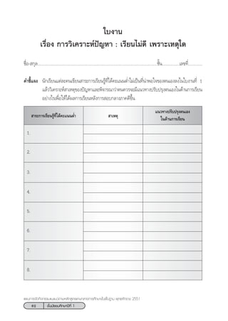 62 ™—Èπ¡—∏¬¡»÷°…“ªï∑’Ë 1
·ºπ°“√®—¥°‘®°√√¡·π–·π«µ“¡À≈—° Ÿµ√·°π°≈“ß°“√»÷°…“¢—Èπæ◊Èπ∞“π æÿ∑∏»—°√“™ 2551
„∫ß“π
‡√◊ËÕß °“√«‘‡§√“–Àåªí≠À“ : ‡√’¬π‰¡à¥’ ‡æ√“–‡Àµÿ„¥
™◊ËÕ- °ÿ≈..............................................................................................................™—Èπ................‡≈¢∑’Ë.............
§”™’È·®ß π—°‡√’¬π·µà≈–§π‡¢’¬π “√–°“√‡√’¬π√Ÿâ∑’Ë‰¥â§–·ππµË”‰¡à‡ªìπ∑’Ëπà“æÕ„®¢Õßµπ‡Õß≈ß„π„∫ß“π∑’Ë 1
·≈â««‘‡§√“–Àå “‡Àµÿ¢Õßªí≠À“·≈–æ‘®“√≥“«à“µπ§«√®–¡’·π«∑“ßª√—∫ª√ÿßµπ‡Õß„π¥â“π°“√‡√’¬π
Õ¬à“ß‰√‡æ◊ËÕ„Àâ‰¥âº≈°“√‡√’¬πÀ≈—ß°“√ Õ∫°≈“ß¿“§¥’¢÷Èπ
 “‡Àµÿ “√–°“√‡√’¬π√Ÿâ∑’Ë‰¥â§–·ππµË”
·π«∑“ßª√—∫ª√ÿßµπ‡Õß
„π¥â“π°“√‡√’¬π
1.
2.
3.
4.
5.
6.
7.
8.
 