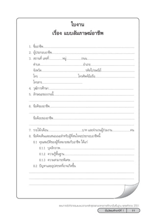 77™—Èπ¡—∏¬¡»÷°…“ªï∑’Ë 1
·ºπ°“√®—¥°‘®°√√¡·π–·π«µ“¡À≈—° Ÿµ√·°π°≈“ß°“√»÷°…“¢—Èπæ◊Èπ∞“π æÿ∑∏»—°√“™ 2551
„∫ß“π
‡√◊ËÕß ·∫∫ —¡¿“…≥åÕ“™’æ
1. ™◊ËÕÕ“™’æ........................................................................................................................
2. ºŸâª√–°Õ∫Õ“™’æ.............................................................................................................
3.  ∂“π∑’Ë ‡≈¢∑’Ë..................À¡Ÿà....................∂ππ..............................................................
µ”∫≈.........................................................Õ”‡¿Õ..........................................................
®—ßÀ«—¥..........................................................√À— ‰ª√…≥’¬å............................................
‚∑√. ...................................................‚∑√»—æ∑å¡◊Õ∂◊Õ....................................................
‚∑√ “√.....................................................
4. «ÿ≤‘°“√»÷°…“................................................................................................................
5. ≈—°…≥–¢Õßß“ππ’È..........................................................................................................
..........................................................................................................................................
6. ¢âÕ¥’¢ÕßÕ“™’æ...............................................................................................................
..........................................................................................................................................
¢âÕ¥âÕ¬¢ÕßÕ“™’æ...........................................................................................................
..........................................................................................................................................
7. √“¬‰¥â/‡¥◊Õπ.............................................∫“∑ ·≈–®”π«πºŸâ√à«¡ß“π........................§π
8. ¢âÕ§‘¥‡ÀÁπ·≈–‡ πÕ·π– ”À√—∫ºŸâ∑’Ë π„®®–ª√–°Õ∫Õ“™’æπ’È
8.1 §ÿ≥ ¡∫—µ‘¢ÕßºŸâ∑’Ë‡À¡“– ¡°—∫Õ“™’æ ‰¥â·°à
8.1.1 ∫ÿ§≈‘°¿“æ..................................................................................................
8.1.2 §«“¡√Ÿâæ◊Èπ∞“π............................................................................................
8.1.3 §«“¡ “¡“√∂æ‘‡»…....................................................................................
8.2 ªí≠À“·≈–Õÿª √√§∑’ËÕ“®‡°‘¥¢÷Èπ
..........................................................................................................................................
..........................................................................................................................................
..........................................................................................................................................
 