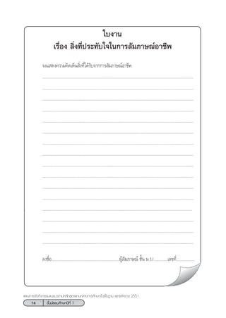 78 ™—Èπ¡—∏¬¡»÷°…“ªï∑’Ë 1
·ºπ°“√®—¥°‘®°√√¡·π–·π«µ“¡À≈—° Ÿµ√·°π°≈“ß°“√»÷°…“¢—Èπæ◊Èπ∞“π æÿ∑∏»—°√“™ 2551
„∫ß“π
‡√◊ËÕß  ‘Ëß∑’Ëª√–∑—∫„®„π°“√ —¡¿“…≥åÕ“™’æ
®ß· ¥ß§«“¡§‘¥‡ÀÁπ ‘Ëß∑’Ë‰¥â√—∫®“°°“√ —¡¿“…≥åÕ“™’æ
..........................................................................................................................................
..........................................................................................................................................
..........................................................................................................................................
..........................................................................................................................................
..........................................................................................................................................
..........................................................................................................................................
..........................................................................................................................................
..........................................................................................................................................
..........................................................................................................................................
..........................................................................................................................................
..........................................................................................................................................
..........................................................................................................................................
. .........................................................................................................................................
..........................................................................................................................................
..........................................................................................................................................
..........................................................................................................................................
≈ß™◊ËÕ..............................................................ºŸâ —¡¿“…≥å ™—Èπ ¡.1/.............‡≈¢∑’Ë.................
 