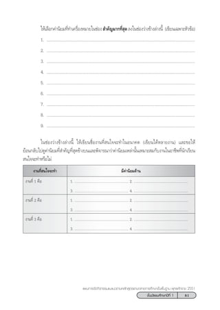 81™—Èπ¡—∏¬¡»÷°…“ªï∑’Ë 1
·ºπ°“√®—¥°‘®°√√¡·π–·π«µ“¡À≈—° Ÿµ√·°π°≈“ß°“√»÷°…“¢—Èπæ◊Èπ∞“π æÿ∑∏»—°√“™ 2551
„Àâ‡≈◊Õ°§à“π‘¬¡∑’Ë∑”‡§√◊ËÕßÀ¡“¬„π™àÕß ”§—≠¡“°∑’Ë ÿ¥≈ß„π™àÕß«à“ß¢â“ß≈à“ßπ’È (‡¢’¬π‡©æ“–À—«¢âÕ)
1. ...........................................................................................................................................
2. ...........................................................................................................................................
3. ...........................................................................................................................................
4. ...........................................................................................................................................
5. ...........................................................................................................................................
6. ...........................................................................................................................................
7. ...........................................................................................................................................
8. ...........................................................................................................................................
9. ...........................................................................................................................................
„π™àÕß«à“ß¢â“ß≈à“ßπ’È „Àâ‡¢’¬π™◊ËÕß“π∑’Ë π„®®–∑”„πÕπ“§µ (‡¢’¬π‰¥âÀ≈“¬ß“π) ·≈–¢Õ„Àâ
¬âÕπ°≈—∫‰ª¥Ÿ§à“π‘¬¡∑’Ë ”§—≠∑’Ë ÿ¥¢â“ß∫π·≈–æ‘®“√≥“«à“§à“π‘¬¡‡À≈à“π—Èπ‡À¡“– ¡°—∫ß“π„πÕ“™’æ∑’Ëπ—°‡√’¬π
 π„®®–∑”À√◊Õ‰¡à
¡’§à“π‘¬¡¥â“πß“π∑’Ë π„®®–∑”
ß“π∑’Ë 1 §◊Õ 1. .......................................................... 2. ..........................................................
3. .......................................................... 4. ..........................................................
ß“π∑’Ë 2 §◊Õ 1. .......................................................... 2. ..........................................................
3. .......................................................... 4. ..........................................................
ß“π∑’Ë 3 §◊Õ 1. .......................................................... 2. ..........................................................
3. .......................................................... 4. ..........................................................
 