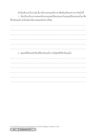 82 ™—Èπ¡—∏¬¡»÷°…“ªï∑’Ë 1
·ºπ°“√®—¥°‘®°√√¡·π–·π«µ“¡À≈—° Ÿµ√·°π°≈“ß°“√»÷°…“¢—Èπæ◊Èπ∞“π æÿ∑∏»—°√“™ 2551
π—°‡√’¬πæ‘®“√≥“„∫§«“¡√Ÿâ ‡√◊ËÕß ‡≈◊Õ°ß“πµ“¡∫ÿ§≈‘°¿“æ ‡æ‘Ë¡‡µ‘¡·≈â«µÕ∫§”∂“¡ ¥—ßµàÕ‰ªπ’È
1. ‡¡◊ËÕ‡ª√’¬∫‡∑’¬∫§«“¡ Õ¥§≈âÕß¢Õß§ÿ≥ ¡∫—µ‘¢Õßµπ‡Õß°—∫§ÿ≥ ¡∫—µ‘¢Õß∫ÿ§§≈„πÕ“™’æ
∑’Ëπ—°‡√’¬π π„® π—°‡√’¬π§‘¥«à“¡’§«“¡ Õ¥§≈âÕß°—π À√◊Õ‰¡à
..................................................................................................................................................................
..................................................................................................................................................................
..................................................................................................................................................................
..................................................................................................................................................................
..................................................................................................................................................................
..................................................................................................................................................................
2. §ÿ≥ ¡∫—µ‘„¥¢Õßπ—°‡√’¬π∑’ËµâÕßª√—∫ª√ÿß„π°“√‡¢â“ ŸàÕ“™’æ∑’Ëπ—°‡√’¬π π„®
..................................................................................................................................................................
..................................................................................................................................................................
..................................................................................................................................................................
..................................................................................................................................................................
..................................................................................................................................................................
..................................................................................................................................................................
 