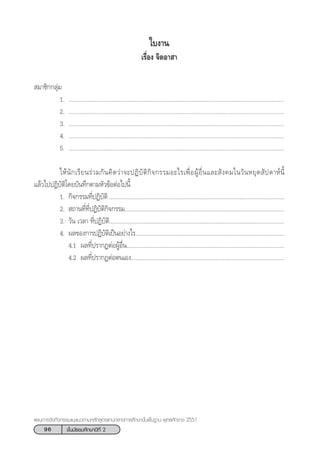 96 ™—Èπ¡—∏¬¡»÷°…“ªï∑’Ë 2
·ºπ°“√®—¥°‘®°√√¡·π–·π«µ“¡À≈—° Ÿµ√·°π°≈“ß°“√»÷°…“¢—Èπæ◊Èπ∞“π æÿ∑∏»—°√“™ 2551
 ¡“™‘°°≈ÿà¡
1. ...........................................................................................................................................
2. ...........................................................................................................................................
3. ...........................................................................................................................................
4. ...........................................................................................................................................
5. ...........................................................................................................................................
„Àâπ—°‡√’¬π√à«¡°—π§‘¥«à“®–ªØ‘∫—µ‘°‘®°√√¡Õ–‰√‡æ◊ËÕºŸâÕ◊Ëπ·≈– —ß§¡„π«—πÀ¬ÿ¥ —ª¥“Àåπ’È
·≈â«‰ªªØ‘∫—µ‘‚¥¬∫—π∑÷°µ“¡À—«¢âÕµàÕ‰ªπ’È
1. °‘®°√√¡∑’ËªØ‘∫—µ‘ .................................................................................................................
2.  ∂“π∑’Ë∑’ËªØ‘∫—µ‘°‘®°√√¡.......................................................................................................
3. «—π ‡«≈“ ∑’ËªØ‘∫—µ‘.................................................................................................................
4. º≈¢Õß°“√ªØ‘∫—µ‘‡ªìπÕ¬à“ß‰√..................................................................................................
4.1 º≈∑’Ëª√“°ØµàÕºŸâÕ◊Ëπ......................................................................................................
4.2 º≈∑’Ëª√“°ØµàÕµπ‡Õß...................................................................................................
„∫ß“π
‡√◊ËÕß ®‘µÕ“ “
 