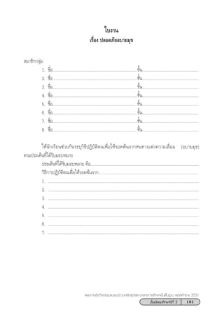 101™—Èπ¡—∏¬¡»÷°…“ªï∑’Ë 2
·ºπ°“√®—¥°‘®°√√¡·π–·π«µ“¡À≈—° Ÿµ√·°π°≈“ß°“√»÷°…“¢—Èπæ◊Èπ∞“π æÿ∑∏»—°√“™ 2551
„∫ß“π
‡√◊ËÕß ª≈Õ¥¿—¬Õ∫“¬¡ÿ¢
 ¡“™‘°°≈ÿà¡
1. ™◊ËÕ..............................................................................™—Èπ....................................................
2. ™◊ËÕ..............................................................................™—Èπ....................................................
3. ™◊ËÕ..............................................................................™—Èπ....................................................
4. ™◊ËÕ..............................................................................™—Èπ....................................................
5. ™◊ËÕ..............................................................................™—Èπ....................................................
6. ™◊ËÕ..............................................................................™—Èπ....................................................
7. ™◊ËÕ..............................................................................™—Èπ....................................................
8. ™◊ËÕ..............................................................................™—Èπ....................................................
„Àâπ—°‡√’¬π™à«¬°—π√–∫ÿ«‘∏’ªØ‘∫—µ‘µπ‡æ◊ËÕ„Àâ√Õ¥æâπ®“°Àπ∑“ß·Ààß§«“¡‡ ◊ËÕ¡ (Õ∫“¬¡ÿ¢)
µ“¡ª√–‡¥Áπ∑’Ë‰¥â√—∫¡Õ∫À¡“¬
ª√–‡¥Áπ∑’Ë‰¥â√—∫¡Õ∫À¡“¬ §◊Õ....................................................................................................
«‘∏’°“√ªØ‘∫—µ‘µπ‡æ◊ËÕ„Àâ√Õ¥æâπ®“°............................................................................................
1. ...........................................................................................................................................
2. ...........................................................................................................................................
3. ...........................................................................................................................................
4. ...........................................................................................................................................
5. ...........................................................................................................................................
6. ...........................................................................................................................................
7. ...........................................................................................................................................
 