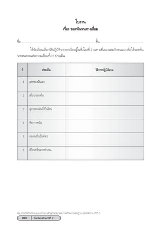 102 ™—Èπ¡—∏¬¡»÷°…“ªï∑’Ë 2
·ºπ°“√®—¥°‘®°√√¡·π–·π«µ“¡À≈—° Ÿµ√·°π°≈“ß°“√»÷°…“¢—Èπæ◊Èπ∞“π æÿ∑∏»—°√“™ 2551
„∫ß“π
‡√◊ËÕß √Õ¥æâπÀπ∑“ß‡ ◊ËÕ¡
™◊ËÕ................................................................................................™—Èπ........................................................
„Àâπ—°‡√’¬π‡≈◊Õ°«‘∏’ªØ‘∫—µ‘®“°°“√‡√’¬π√Ÿâ„π™—Ë«‚¡ß∑’Ë 2 ‡©æ“–∑’Ë‡À¡“– ¡°—∫µπ‡Õß ‡æ◊ËÕ„Àâ√Õ¥æâπ
®“°Àπ∑“ß·Ààß§«“¡‡ ◊ËÕ¡∑—Èß 6 ª√–‡¥Áπ
ª√–‡¥Áπ «‘∏’°“√ªØ‘∫—µ‘µ“¡∑’Ë
1 ‡ æ¢Õß¡÷π‡¡“
2 ‡∑’Ë¬«°≈“ß§◊π
3 ¥Ÿ°“√≈–‡≈àπ∑’Ë‡ªìπ‚∑…
4 µ‘¥°“√æπ—π
5 §∫§π™—Ë«‡ªìπ¡‘µ√
6 ‡°’¬®§√â“π°“√∑”ß“π
 