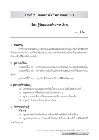 5™—Èπ¡—∏¬¡»÷°…“ªï∑’Ë 2
·ºπ°“√®—¥°‘®°√√¡·π–·π«µ“¡À≈—° Ÿµ√·°π°≈“ß°“√»÷°…“¢—Èπæ◊Èπ∞“π æÿ∑∏»—°√“™ 2551
‡√◊ËÕß √Ÿâ®—°µπ‡Õß¥â“π°“√‡√’¬π
‡«≈“ 3 ™—Ë«‚¡ß
1.  “√– ”§—≠
°“√√Ÿâ§«“¡ “¡“√∂¢Õßµπ‡Õß¥â“π°“√‡√’¬π·µà≈–√“¬«‘™“·≈–π”º≈°“√‡√’¬π¡“«‘‡§√“–Àå√–∫ÿ “‡Àµÿ
∑’Ë‰¥â¡“¢Õßº≈°“√‡√’¬ππ—Èπ ®–∑”„Àâπ—°‡√’¬π “¡“√∂π”‰ª«“ß·ºπ°”Àπ¥‡ªÑ“À¡“¬‡æ◊ËÕπ”‰ª Ÿà°“√æ—≤π“µπ‡Õß
¥â“π°“√‡√’¬π„Àâ¡’ª√– ‘∑∏‘¿“æ¬‘Ëß¢÷Èπ
2. ®ÿ¥ª√– ß§å™—Èπªï
®ÿ¥ª√– ß§å™—Èπªï 1.3.1 ∫Õ°§«“¡ “¡“√∂¢Õßµπ‡Õß¥â“π°“√‡√’¬π·≈–√—∫√Ÿâ§«“¡ “¡“√∂¢Õß‡æ◊ËÕπ
®ÿ¥ª√– ß§å™—Èπªï 3.1.1 «‘‡§√“–Àåº≈°“√‡√’¬π„π·µà≈–√“¬«‘™“·≈–√–∫ÿ “‡Àµÿ∑’Ë‰¥â√—∫º≈°“√‡√’¬π
‡™àππ—Èπ
®ÿ¥ª√– ß§å™—Èπªï 3.1.2 √–∫ÿ√“¬«‘™“∑’Ë‡√’¬π·≈–∑”°‘®°√√¡‰¥â¥’·≈–¡’§«“¡ ÿ¢
3. ®ÿ¥ª√– ß§å°“√‡√’¬π√Ÿâ
3.1 ∫Õ°√–¥—∫º≈°“√‡√’¬π¢Õß√“¬«‘™“∑’Ë‡√’¬π„π¿“§ 1 ·≈– 2 ¢Õß™—Èπ¡—∏¬¡»÷°…“ªï∑’Ë 1
3.2 √–∫ÿ “‡Àµÿ¢Õß°“√‰¥â√–¥—∫º≈°“√‡√’¬π„π√“¬«‘™“µà“ß Ê
3.3  √ÿª§«“¡ “¡“√∂¥â“π°“√‡√’¬π¢Õßµπ‡Õß·≈–‡æ◊ËÕπ ®“°º≈°“√‡√’¬π‡©≈’Ë¬
3.4 √–∫ÿ√“¬«‘™“∑’Ë™Õ∫·≈–¡’§«“¡∂π—¥„π°“√‡√’¬π
4. °‘®°√√¡°“√‡√’¬π√Ÿâ
™—Ë«‚¡ß∑’Ë 1
4.1 §√Ÿ π∑π“°—∫π—°‡√’¬π‡°’Ë¬«°—∫º≈°“√‡√’¬π‡©≈’Ë¬„π√–¥—∫™—Èπ¡—∏¬¡»÷°…“ªï∑’Ë 1
4.2 §√Ÿ·®°¢âÕ¡Ÿ≈√–¥—∫º≈°“√‡√’¬π¢Õßπ—°‡√’¬π„π√–¥—∫™—Èπ¡—∏¬¡»÷°…“ªï∑’Ë 1 ∑’Ë‰¥â‡µ√’¬¡‰«â
„Àâπ—°‡√’¬π∑ÿ°§π
µÕπ∑’Ë 2 : ·ºπ°“√®—¥°‘®°√√¡·π–·π«
 
