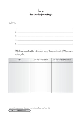38 ™—Èπ¡—∏¬¡»÷°…“ªï∑’Ë 2
·ºπ°“√®—¥°‘®°√√¡·π–·π«µ“¡À≈—° Ÿµ√·°π°≈“ß°“√»÷°…“¢—Èπæ◊Èπ∞“π æÿ∑∏»—°√“™ 2551
„∫ß“π
‡√◊ËÕß ·À≈àß‡√’¬π√Ÿâµ“¡æÀÿªí≠≠“
 ¡“™‘°°≈ÿà¡
1. ...........................................................................................................................................
2. ...........................................................................................................................................
3. ...........................................................................................................................................
4. ...........................................................................................................................................
5. ...........................................................................................................................................
„Àâπ—°‡√’¬π√–∫ÿ·À≈àß‡√’¬π√Ÿâ‡æ◊ËÕ°“√»÷°…“·≈–ª√–°Õ∫Õ“™’æµ“¡æÀÿªí≠≠“¥â“π∑’Ë‰¥â√—∫¡Õ∫À¡“¬
æÀÿªí≠≠“¥â“π .........................................................................................................................
Õ“™’æ ·À≈àß‡√’¬π√Ÿâ‡æ◊ËÕ°“√ª√–°Õ∫Õ“™’æ·À≈àß‡√’¬π√Ÿâ‡æ◊ËÕ°“√»÷°…“
 
