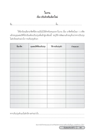 45™—Èπ¡—∏¬¡»÷°…“ªï∑’Ë 2
·ºπ°“√®—¥°‘®°√√¡·π–·π«µ“¡À≈—° Ÿµ√·°π°≈“ß°“√»÷°…“¢—Èπæ◊Èπ∞“π æÿ∑∏»—°√“™ 2551
„∫ß“π
‡√◊ËÕß ª√—∫µ—«À√◊Õ‡≈◊Õ°„À¡à
™◊ËÕ...............................................................................................™—Èπ....................................................
„Àâπ—°‡√’¬π‡≈◊Õ°Õ“™’æ∑’Ë¡’§«“¡‡ªìπ‰ª‰¥â ”À√—∫µπ‡Õß®“°„∫ß“π ‡√◊ËÕß Õ“™’æ∑’Ë π„®¡“ 1 Õ“™’æ
·≈â«√–∫ÿ§ÿ≥ ¡∫—µ‘∑’Ëπ—°‡√’¬πµâÕßª√—∫ª√ÿß‡æ◊ËÕ‡¢â“ ŸàÕ“‡´’¬ππ’È √–∫ÿ«‘∏’°“√æ—≤π“·≈â«√–∫ÿ¥â«¬«à“À“°ª√—∫ª√ÿß
‰¡à ”‡√Á®®–∑”Õ¬à“ß‰√ °“√ª√—∫ª√ÿßµ—«‡√“
§ÿ≥ ¡∫—µ‘∑’ËµâÕßª√—∫ª√ÿß™◊ËÕÕ“™’æ «‘∏’°“√ª√—∫ª√ÿßµ—« °”Àπ¥‡«≈“
À“°ª√—∫ª√ÿßµ—«‡Õß‰¡à ”‡√Á® ®–∑”Õ¬à“ß‰√....................................................................................................
...................................................................................................................................................................
 
