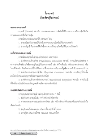 54 ™—Èπ¡—∏¬¡»÷°…“ªï∑’Ë 2
·ºπ°“√®—¥°‘®°√√¡·π–·π«µ“¡À≈—° Ÿµ√·°π°≈“ß°“√»÷°…“¢—Èπæ◊Èπ∞“π æÿ∑∏»—°√“™ 2551
§«“¡À¡“¬Õ“√¡≥å
Õ“√¡≥å (Emotion) À¡“¬∂÷ß °“√· ¥ßÕÕ°¢Õß¿“«–®‘µ„®∑’Ë‰¥â√—∫°“√°√–∑∫À√◊Õ°√–µÿâπ„Àâ‡°‘¥
°“√· ¥ßÕÕ°µàÕ ‘Ëß∑’Ë¡“°√–µÿâπ
Õ“√¡≥å “¡“√∂®”·π°ÕÕ°‰¥â 2 ª√–‡¿∑ „À≠à
1. Õ“√¡≥å ÿ¢ §◊Õ Õ“√¡≥å∑’Ë‡°‘¥¢÷Èπ®“°§«“¡ ∫“¬„®À√◊Õ‰¥â√—∫§«“¡ ¡À«—ß
2. Õ“√¡≥å∑ÿ°¢å §◊Õ Õ“√¡≥å∑’Ë‡°‘¥¢÷Èπ®“°§«“¡‰¡à ∫“¬„®À√◊Õ‰¥â√—∫§«“¡‰¡à ¡À«—ß
Õß§åª√–°Õ∫¢ÕßÕ“√¡≥å
Õ“√¡≥å®–ª√–°Õ∫‰ª¥â«¬Õß§åª√–°Õ∫ 3 ª√–°“√ §◊Õ
1. Õß§åª√–°Õ∫¥â“π √’√– (Physiological dimension) À¡“¬∂÷ß °“√‡ª≈’Ë¬π·ª≈ßµà“ß Ê
∑“ß√à“ß°“¬∑’Ë®–µâÕß‡°‘¥¢÷Èπ§«∫§Ÿà°—∫ªØ‘°‘√‘¬“∑“ßÕ“√¡≥å ‡™àπ À—«„®‡µâπ‡√Á« ‡Àß◊ËÕÕÕ°µ“¡√à“ß°“¬ À√◊Õ
„∫Àπâ“√âÕπºà“«‡ªìπµâπÕ“√¡≥å∑’Ë°àÕ„Àâ‡°‘¥°“√‡ª≈’Ë¬π·ª≈ß∑“ß √’√–¡“°∑’Ë ÿ¥§◊ÕÕ“√¡≥å°≈—«·≈–Õ“√¡≥å‚°√∏
2. Õß§åª√–°Õ∫¥â“π°“√π÷°§‘¥ (Cognitive dimension) À¡“¬∂÷ß °“√‡√’¬π√Ÿâ∑’Ë‡°‘¥¢÷Èπ
¿“¬„π®‘µ„®¢Õß·µà≈–∫ÿ§§≈´÷Ëß¡’§«“¡·µ°µà“ß°—π‰ª
3. Õß§åª√–°Õ∫¥â“π°“√¡’ª√– ∫°“√≥å (Experiential dimension) À¡“¬∂÷ß °“√‡√’¬π√Ÿâ
∑’Ë‡°‘¥¢÷Èπ¿“¬„π®‘µ„®¢Õß·µà≈–∫ÿ§§≈´÷Ëß®–¡’§«“¡·µ°µà“ß°—π‰ª
°“√µÕ∫ πÕß∑“ßÕ“√¡≥å
°“√µÕ∫ πÕß∑“ßÕ“√¡≥å ª√–°Õ∫¥â«¬ªí®®—¬µà“ß Ê ¥—ßπ’È
1. ªØ‘°‘√‘¬“∑“ßÕ“√¡≥å ‡™àπ °“√«‘ËßÀπ’®“° ‘Ëß∑’Ë‡√“°≈—«
2. °“√µÕ∫ πÕß∑“ß√–∫∫ª√– “∑Õ‘ √– ‡™àπ À—«„®‡µâπ·√ß¢÷Èπ·≈–‡Àß◊ËÕÕÕ°∫√‘‡«≥ΩÉ“¡◊Õ
‡¡◊ËÕµ°„®°≈—«
3. æƒµ‘°√√¡∑’Ë· ¥ßÕÕ°¡“ ‡™àπ °“√¬‘È¡ Àπâ“π‘Ë«§‘È«¢¡«¥
4. §«“¡√Ÿâ ÷° ‡™àπ §«“¡‚°√∏ §«“¡¬‘π¥’ §«“¡‡»√â“‚»°
„∫§«“¡√Ÿâ
‡√◊ËÕß ‡√’¬π√Ÿâ°—∫Õ“√¡≥å
 