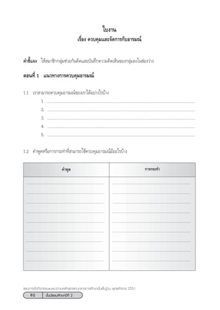 62 ™—Èπ¡—∏¬¡»÷°…“ªï∑’Ë 2
·ºπ°“√®—¥°‘®°√√¡·π–·π«µ“¡À≈—° Ÿµ√·°π°≈“ß°“√»÷°…“¢—Èπæ◊Èπ∞“π æÿ∑∏»—°√“™ 2551
§”™’È·®ß „Àâ ¡“™‘°°≈ÿà¡™à«¬°—π§‘¥·≈–∫—π∑÷°§«“¡§‘¥‡ÀÁπ¢Õß°≈ÿà¡≈ß„π™àÕß«à“ß
µÕπ∑’Ë 1 ·π«∑“ß°“√§«∫§ÿ¡Õ“√¡≥å
1.1 ‡√“ “¡“√∂§«∫§ÿ¡Õ“√¡≥å¢Õß‡√“‰¥âÕ¬à“ß‰√∫â“ß
1. ...........................................................................................................................................
2. ...........................................................................................................................................
3. ...........................................................................................................................................
4. ...........................................................................................................................................
5. ...........................................................................................................................................
1.2 §”æŸ¥À√◊Õ°“√°√–∑”∑’Ë “¡“√∂„™â§«∫§ÿ¡Õ“√¡≥å¡’Õ–‰√∫â“ß
„∫ß“π
‡√◊ËÕß §«∫§ÿ¡·≈–®—¥°“√°—∫Õ“√¡≥å
§”æŸ¥ °“√°√–∑”
.................................................................................... ....................................................................................
.................................................................................... ....................................................................................
.................................................................................... ....................................................................................
.................................................................................... ....................................................................................
.................................................................................... ....................................................................................
.................................................................................... ....................................................................................
................................................................................... ....................................................................................
.................................................................................... ....................................................................................
.................................................................................... ....................................................................................
 