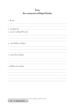 82 ™—Èπ¡—∏¬¡»÷°…“ªï∑’Ë 2
·ºπ°“√®—¥°‘®°√√¡·π–·π«µ“¡À≈—° Ÿµ√·°π°≈“ß°“√»÷°…“¢—Èπæ◊Èπ∞“π æÿ∑∏»—°√“™ 2551
„∫ß“π
‡√◊ËÕß °“√‡ πÕ·π«∑“ß·°â‰¢ªí≠À“„π‚√ß‡√’¬π
1. ™◊ËÕ- °ÿ≈
.................................................................................................................................................................
.................................................................................................................................................................
2.  ¿“æªí≠À“ §◊Õ....................................................................................................................................
3. ·π«∑“ß°“√·°âªí≠À“∑’Ë∑”¡“·≈â«
.................................................................................................................................................................
.................................................................................................................................................................
.................................................................................................................................................................
4. ·π«∑“ß„À¡à„π°“√·°âªí≠À“
.................................................................................................................................................................
.................................................................................................................................................................
.................................................................................................................................................................
5. √–¬–‡«≈“„π°“√·°âªí≠À“
.................................................................................................................................................................
.................................................................................................................................................................
.................................................................................................................................................................
6.  ‘Ëß∑’ËµâÕß°“√§«“¡√à«¡¡◊Õ
.................................................................................................................................................................
.................................................................................................................................................................
.................................................................................................................................................................
.................................................................................................................................................................
.................................................................................................................................................................
 