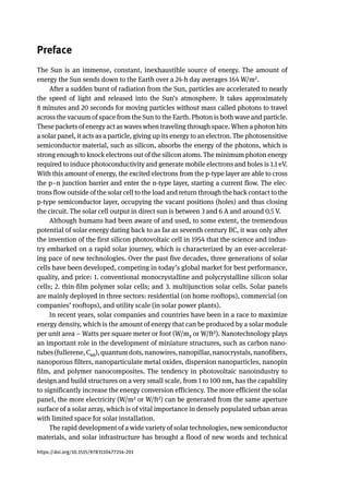 Preface
The Sun is an immense, constant, inexhaustible source of energy. The amount of
energy the Sun sends down to the Earth over a 24-h day averages 164 W/m2.
After a sudden burst of radiation from the Sun, particles are accelerated to nearly
the speed of light and released into the Sun’s atmosphere. It takes approximately
8 minutes and 20 seconds for moving particles without mass called photons to travel
across the vacuum of space from the Sun to the Earth. Photon is both wave and particle.
These packets of energy act as waves when traveling through space. When a photon hits
a solar panel, it acts as a particle, giving up its energy to an electron. The photosensitive
semiconductor material, such as silicon, absorbs the energy of the photons, which is
strong enough to knock electrons out of the silicon atoms. The minimum photon energy
required to induce photoconductivity and generate mobile electrons and holes is 1.1 eV.
With this amount of energy, the excited electrons from the p-type layer are able to cross
the p–n junction barrier and enter the n-type layer, starting a current flow. The elec-
trons flow outside of the solar cell to the load and return through the back contact to the
p-type semiconductor layer, occupying the vacant positions (holes) and thus closing
the circuit. The solar cell output in direct sun is between 3 and 6 A and around 0.5 V.
Although humans had been aware of and used, to some extent, the tremendous
potential of solar energy dating back to as far as seventh century BC, it was only after
the invention of the first silicon photovoltaic cell in 1954 that the science and indus-
try embarked on a rapid solar journey, which is characterized by an ever-accelerat-
ing pace of new technologies. Over the past five decades, three generations of solar
cells have been developed, competing in today’s global market for best performance,
quality, and price: 1. conventional monocrystalline and polycrystalline silicon solar
cells; 2. thin-film polymer solar cells; and 3. multijunction solar cells. Solar panels
are mainly deployed in three sectors: residential (on home rooftops), commercial (on
companies’ rooftops), and utility scale (in solar power plants).
In recent years, solar companies and countries have been in a race to maximize
energy density, which is the amount of energy that can be produced by a solar module
per unit area – Watts per square meter or foot (W/m2 or W/ft2). Nanotechnology plays
an important role in the development of miniature structures, such as carbon nano-
tubes(fullerene,C60),quantumdots,nanowires,nanopillar,nanocrystals,nanofibers,
nanoporous filters, nanoparticulate metal oxides, dispersion nanoparticles, nanopin
film, and polymer nanocomposites. The tendency in photovoltaic nanoindustry to
design and build structures on a very small scale, from 1 to 100 nm, has the capability
to significantly increase the energy conversion efficiency. The more efficient the solar
panel, the more electricity (W/m2 or W/ft2) can be generated from the same aperture
surface of a solar array, which is of vital importance in densely populated urban areas
with limited space for solar installation.
The rapid development of a wide variety of solar technologies, new semiconductor
materials, and solar infrastructure has brought a flood of new words and technical
https://doi.org/10.1515/9783110477214-201
 