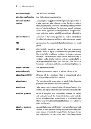 4 abrasion strength
abrasion strength See →abrasive hardness.
abrasion-proof coating See →abrasion-resistant coating.
abrasion-resistant
coating
A coating that is applied to the top protective glass sheet of
a solar panel or a solar reflector to resist the deterioration of
the surface material caused by scratching, rubbing, or other
types of mechanical wear. The improved scratch resistance
allows more aggressive cleaning methods and provides a
good protection against wind-blown sand and other debris.
abrasive hardness A measure of the wearing qualities of a surface material sub-
jectedto→abrasionbyscratchingorothermechanicalimpact.
ABS Abbreviation for acrylonitrile butadiene styrene. See →ABS
plastic.
ABS plastic (Acrylonitrile butadiene styrene) Low-cost engineering
plastic, which is a part of thermoplastic polymers family.
Due to its light weight and resistance to impact, sun, and
moisture, it is commonly used for the manufacturing of
outdoor →solar lighting systems, such as →garden lights or
→solar-powered LED lights, junction and other electronic
boxes and enclosures, and solar panel mounting brackets.
absence detector See →presence detector.
absolute humidity Water vapor amount present in a given volume of air.
absolute permittivity Measure of the resistance that is encountered when
forming an electric field in a medium.
absolute zero The lowest possible temperature at which the fundamental
particles have minimal vibrational motion.
absorbance Solarenergyratioformeasuringtheefficiencyofasolarcellor
module. It is a proportion of solar radiation a surface absorbs.
absorbed glass mat (AGM) A fiberglass mat, sandwiched between the battery
cell plates, in which the electrolyte is held. AGM batteries
utilize absorbent glass mats instead of liquid electrolyte
that is used in traditional flooded batteries. See →absorbed
glass mat battery.
absorbed glass mat
battery
Absorbed glass mat (AGM) battery is a type of a sealed lead-
acid (SLA) rechargeable battery that uses absorbent glass
mats instead of liquid electrolyte. Unlike the liquid electro-
lyte surrounding the electrodes, a very fine fiberglass mat
 