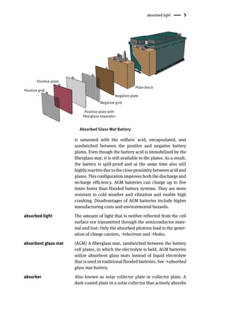 absorbed light 5
Plate block
Negative plate
Negative grid
Positive grid
Positive plate
Positive plate with
fiberglass separator
Absorbed Glass Mat Battery
is saturated with the sulfuric acid, encapsulated, and
sandwiched between the positive and negative battery
plates. Even though the battery acid is immobilized by the
fiberglass mat, it is still available to the plates. As a result,
the battery is spill-proof and at the same time also still
highly reactive due to the close proximity between acid and
plates. This configuration improves both the discharge and
recharge efficiency. AGM batteries can charge up to five
times faster than flooded battery systems. They are more
resistant to cold weather and vibration and enable high
cranking. Disadvantages of AGM batteries include higher
manufacturing costs and environmental hazards.
absorbed light The amount of light that is neither reflected from the cell
surface nor transmitted through the semiconductor mate-
rial and lost. Only the absorbed photons lead to the gener-
ation of charge carriers, →electrons and →holes.
absorbent glass mat (AGM) A fiberglass mat, sandwiched between the battery
cell plates, in which the electrolyte is held. AGM batteries
utilize absorbent glass mats instead of liquid electrolyte
that is used in traditional flooded batteries. See →absorbed
glass mat battery.
absorber Also known as solar collector plate or collector plate. A
dark-coated plate in a solar collector that actively absorbs
 