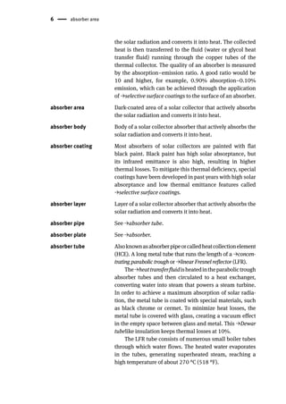 6 absorber area
the solar radiation and converts it into heat. The collected
heat is then transferred to the fluid (water or glycol heat
transfer fluid) running through the copper tubes of the
thermal collector. The quality of an absorber is measured
by the absorption–emission ratio. A good ratio would be
10 and higher, for example, 0.90% absorption–0.10%
emission, which can be achieved through the application
of →selective surface coatings to the surface of an absorber.
absorber area Dark-coated area of a solar collector that actively absorbs
the solar radiation and converts it into heat.
absorber body Body of a solar collector absorber that actively absorbs the
solar radiation and converts it into heat.
absorber coating Most absorbers of solar collectors are painted with flat
black paint. Black paint has high solar absorptance, but
its infrared emittance is also high, resulting in higher
thermal losses. To mitigate this thermal deficiency, special
coatings have been developed in past years with high solar
absorptance and low thermal emittance features called
→selective surface coatings.
absorber layer Layer of a solar collector absorber that actively absorbs the
solar radiation and converts it into heat.
absorber pipe See →absorber tube.
absorber plate See →absorber.
absorber tube Alsoknownasabsorberpipeorcalledheatcollectionelement
(HCE). A long metal tube that runs the length of a →concen-
trating parabolic trough or →linear Fresnel reflector (LFR).
The→heattransferfluidisheatedintheparabolictrough
absorber tubes and then circulated to a heat exchanger,
converting water into steam that powers a steam turbine.
In order to achieve a maximum absorption of solar radia-
tion, the metal tube is coated with special materials, such
as black chrome or cermet. To minimize heat losses, the
metal tube is covered with glass, creating a vacuum effect
in the empty space between glass and metal. This →Dewar
tubelike insulation keeps thermal losses at 10%.
The LFR tube consists of numerous small boiler tubes
through which water flows. The heated water evaporates
in the tubes, generating superheated steam, reaching a
high temperature of about 270 °C (518 °F).
 