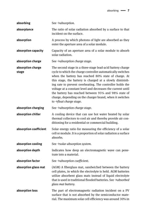 absorbing 7
absorbing See →absorption.
absorptance The ratio of solar radiation absorbed by a surface to that
incident on the surface.
absorption A process by which photons of light are absorbed as they
enter the aperture area of a solar module.
absorption capacity Capacity of an aperture area of a solar module to absorb
solar radiation.
absorption charge See →absorption charge stage.
absorption charge
stage
The second stage in a three-stage lead-acid battery charge
cycle to which the charge controller automatically switches
when the battery has reached 80% state of charge. At
this stage, the battery is charged at a slowly diminish-
ing rate to prevent overheating. The controller holds the
voltage at a constant level and decreases the current until
the battery has reached between 95% and 98% state of
charge, depending on the charger brand, when it switches
to →float charge stage.
absorption charging See →absorption charge stage.
absorption chiller A cooling device that can use hot water heated by solar
thermal collectors to cool air and thereby provide air con-
ditioning for a residential or commercial building.
absorption coefficient Solar energy ratio for measuring the efficiency of a solar
cell or module. It is a proportion of solar radiation a surface
absorbs.
absorption cooling See →solar absorption system.
absorption depth Indicates how deep an electromagnetic wave can pene-
trate into a material.
absorption factor See →absorption coefficient.
absorption glass mat (AGM) A fiberglass mat, sandwiched between the battery
cell plates, in which the electrolyte is held. AGM batteries
utilize absorbent glass mats instead of liquid electrolyte
that is used in traditional flooded batteries. See →absorbed
glass mat battery.
absorption loss The part of electromagnetic radiation incident on a PV
surface that is not absorbed by the semiconductor mate-
rial. The maximum solar cell efficiency was around 30% in
 