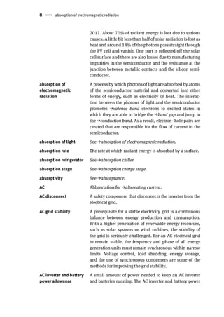8 absorption of electromagnetic radiation
2017. About 70% of radiant energy is lost due to various
causes. A little bit less than half of solar radiation is lost as
heat and around 18% of the photons pass straight through
the PV cell and vanish. One part is reflected off the solar
cell surface and there are also losses due to manufacturing
impurities in the semiconductor and the resistance at the
junction between metallic contacts and the silicon semi-
conductor.
absorption of
electromagnetic
radiation
A process by which photons of light are absorbed by atoms
of the semiconductor material and converted into other
forms of energy, such as electricity or heat. The interac-
tion between the photons of light and the semiconductor
promotes →valence band electrons to excited states in
which they are able to bridge the →band gap and jump to
the →conduction band. As a result, electron–hole pairs are
created that are responsible for the flow of current in the
semiconductor.
absorption of light See →absorption of electromagnetic radiation.
absorption rate The rate at which radiant energy is absorbed by a surface.
absorption refrigerator See →absorption chiller.
absorption stage See →absorption charge stage.
absorptivity See →absorptance.
AC Abbreviation for →alternating current.
AC disconnect A safety component that disconnects the inverter from the
electrical grid.
AC grid stability A prerequisite for a stable electricity grid is a continuous
balance between energy production and consumption.
With a higher penetration of renewable energy resources,
such as solar systems or wind turbines, the stability of
the grid is seriously challenged. For an AC electrical grid
to remain stable, the frequency and phase of all energy
generation units must remain synchronous within narrow
limits. Voltage control, load shedding, energy storage,
and the use of synchronous condensers are some of the
methods for improving the grid stability.
AC inverter and battery
power allowance
A small amount of power needed to keep an AC inverter
and batteries running. The AC inverter and battery power
 