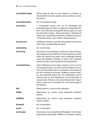 10 accumulated energy
accumulated energy Stored energy for later use, for example, in a battery, an
elevated water reservoir, aquifer, cavern, borehole, or com-
pressed air.
accumulated power See →accumulated energy.
accumulator A rechargeable battery that can be discharged and
recharged numerous times, as opposed to disposable bat-
teries. The following rechargeable battery types are used
for solar battery banks: →lead acid battery (→flooded-cell
battery and →sealed lead-acid battery), lithium-ion battery,
→redox flow battery, and →nickel–cadmium battery.
accuracy error A difference between a specific measurement and the true
value of the quantity being measured.
acid cleaning See →acid rinsing.
acid rinsing Also known as acid cleaning. A phase in a solar cell manu-
facturing process preceded by the texturing phase in which
wafers are cleaned with acids, such as hydrogen fluoride
vapor and hydrogen chloride, to remove any unwanted
particle remains caused during the texturing process.
acid stratification Acid stratification occurs when a battery is not in use for
a long period of time. In a static lead-acid battery, the sul-
furic acid electrolyte tends to accumulate at the bottom of
the cell, resulting in increased →sulfation, reduced capac-
ity, and shortened battery life. The stratification can be
corrected and an even distribution of acid electrolyte in
various layers of battery cells restored by periodic →equal-
ization, a process of a controlled 5%–10% overcharging of
the batteries.
ACR Abbreviation for →active cavity radiometer.
ACRIM Abbreviation for →active cavity radiometer irradiance
monitor.
ACRIMSat Abbreviation for →active cavity radiometer irradiance
monitor satellite.
Acrylate® See →acrylic glass.
acrylic See →acrylic glass.
acrylic glass Also known as an Acrylate® and Plexiglas®. Acrylic glass
(polymethyl methacrylate, PMMA) is a synthetic polymer
 