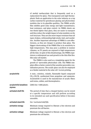 acrylonitrile 11
of methyl methacrylate that is frequently used as a
replacement for glass. This transparent and rigid thermo-
plastic finds an application in the solar industry as a top
surface material for greenhouse glazing and photovoltaic
modules due to its glasslike qualities. The PMMA acrylic
film exhibits good solar energy and light transmittance,
heat resistance, and glare control. As PMMA sheets are
two-thirds lighter than glass, they are easier to transport
and they reduce the weight impact of solar modules on the
roof structure. They are also more impact resistant than all
types of glass, withstanding high winds, hail, and vandal-
ism. Another important advantage of PMMA is cost-effec-
tiveness, as they are cheaper to produce than glass. The
biggest shortcoming of the PMMA film is its sensitivity to
high temperatures. This may pose a problem in warmer
climates, as PV panels are exposed to high temperatures
all the time. In spite of this disadvantage, the PMMA expe-
riences a widespread use and growth in the thin-film flex-
ible solar cell market.
The PMMA is also used as a templating agent for the
growth of →perovskite photovoltaic cells. The PMMA tem-
plate offers a better control of the sensitive perovskite crys-
tallization process. The acrylic glass can also be employed
as a binder material in the solar cell →screen printing.
acrylonitrile A toxic, colorless, volatile, flammable liquid compound
CH2=CH.CN, synthesized from propylene and ammonia.
Acrylonitrile is used in the manufacture of acrylic fibers
and resins, rubber, and thermoplastics.
acrylonitrile butadiene
styrene
(ABS) See →ABS plastic.
activated shelf life The period of time that a charged battery can be stored
at a specific temperature and still perform according
to its intended use and specification before it becomes
unusable.
activated stand life See →activated shelf life.
activation energy Minimum energy required to liberate a free electron and
penetrate the cell barrier.
activation voltage Minimum voltage required to liberate a free electron and
penetrate the cell barrier.
 